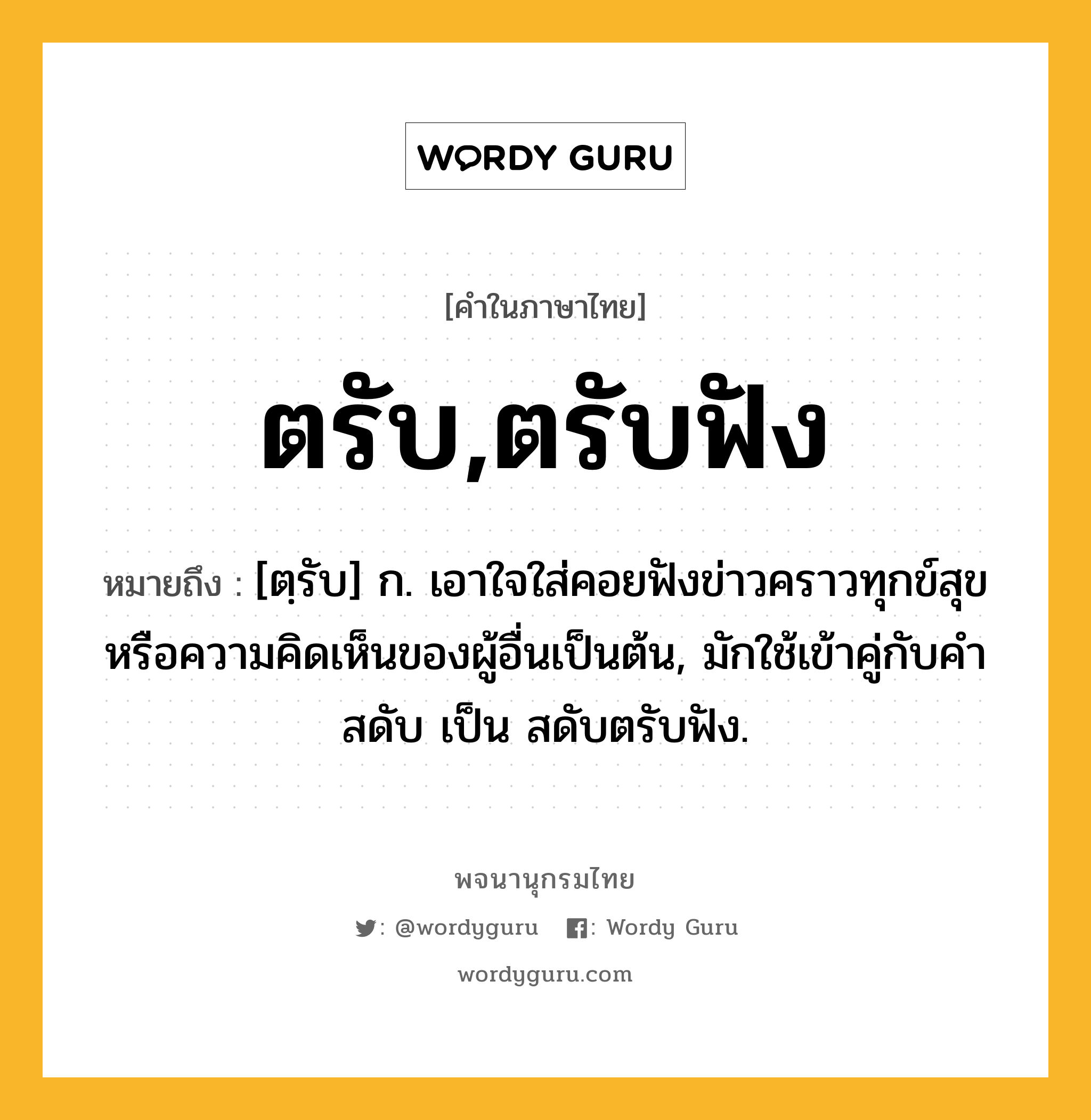 ตรับ,ตรับฟัง ความหมาย หมายถึงอะไร?, คำในภาษาไทย ตรับ,ตรับฟัง หมายถึง [ตฺรับ] ก. เอาใจใส่คอยฟังข่าวคราวทุกข์สุขหรือความคิดเห็นของผู้อื่นเป็นต้น, มักใช้เข้าคู่กับคำ สดับ เป็น สดับตรับฟัง.