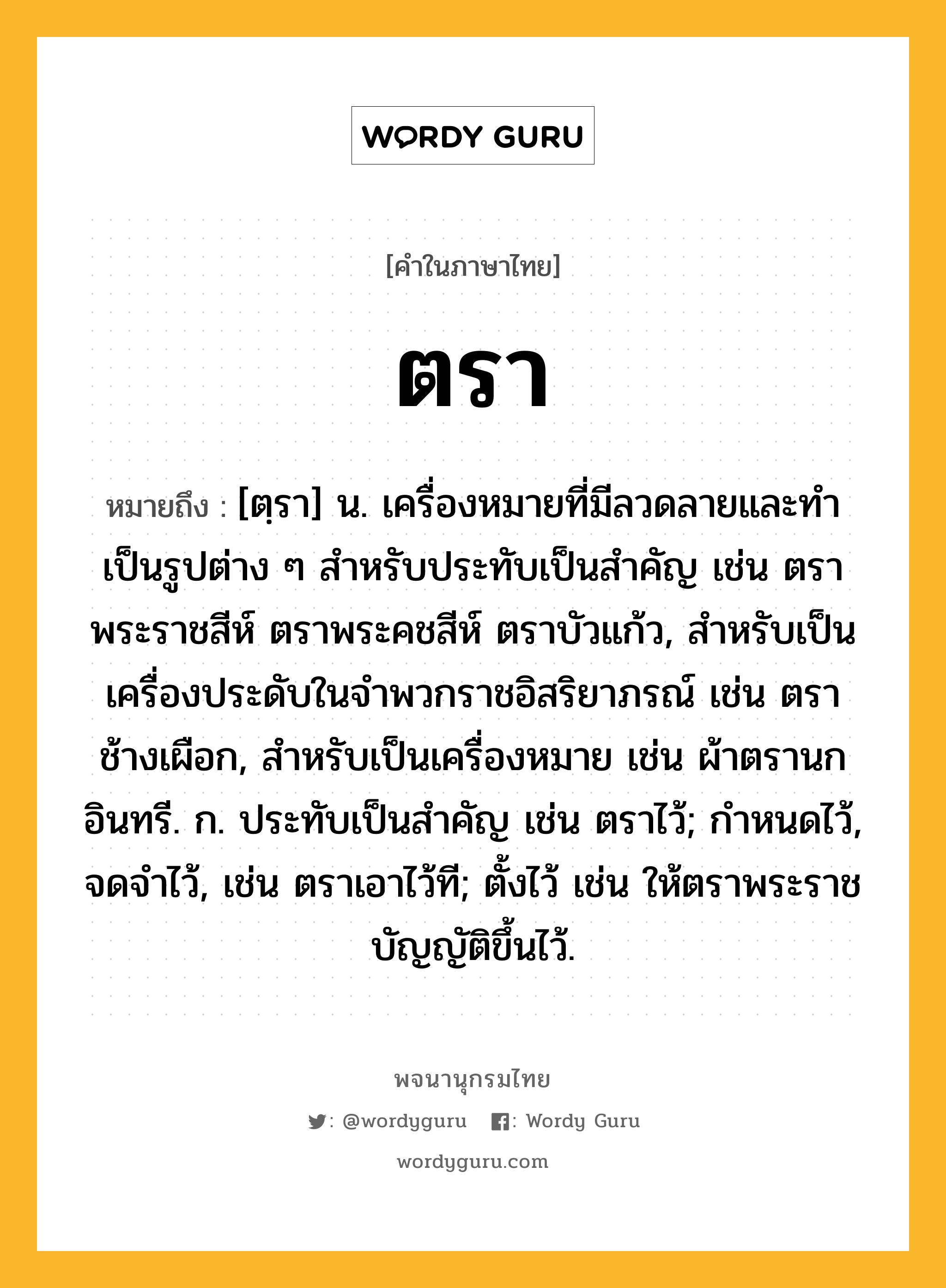 ตรา ความหมาย หมายถึงอะไร?, คำในภาษาไทย ตรา หมายถึง [ตฺรา] น. เครื่องหมายที่มีลวดลายและทําเป็นรูปต่าง ๆ สําหรับประทับเป็นสําคัญ เช่น ตราพระราชสีห์ ตราพระคชสีห์ ตราบัวแก้ว, สําหรับเป็นเครื่องประดับในจําพวกราชอิสริยาภรณ์ เช่น ตราช้างเผือก, สําหรับเป็นเครื่องหมาย เช่น ผ้าตรานกอินทรี. ก. ประทับเป็นสําคัญ เช่น ตราไว้; กําหนดไว้, จดจําไว้, เช่น ตราเอาไว้ที; ตั้งไว้ เช่น ให้ตราพระราชบัญญัติขึ้นไว้.