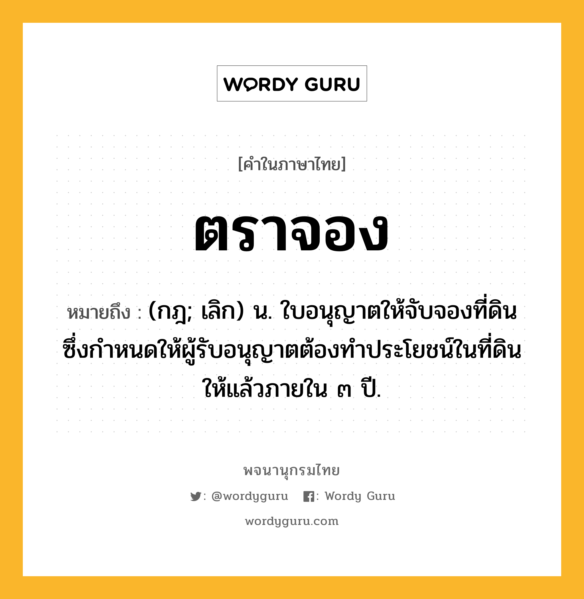 ตราจอง ความหมาย หมายถึงอะไร?, คำในภาษาไทย ตราจอง หมายถึง (กฎ; เลิก) น. ใบอนุญาตให้จับจองที่ดิน ซึ่งกําหนดให้ผู้รับอนุญาตต้องทําประโยชน์ในที่ดินให้แล้วภายใน ๓ ปี.