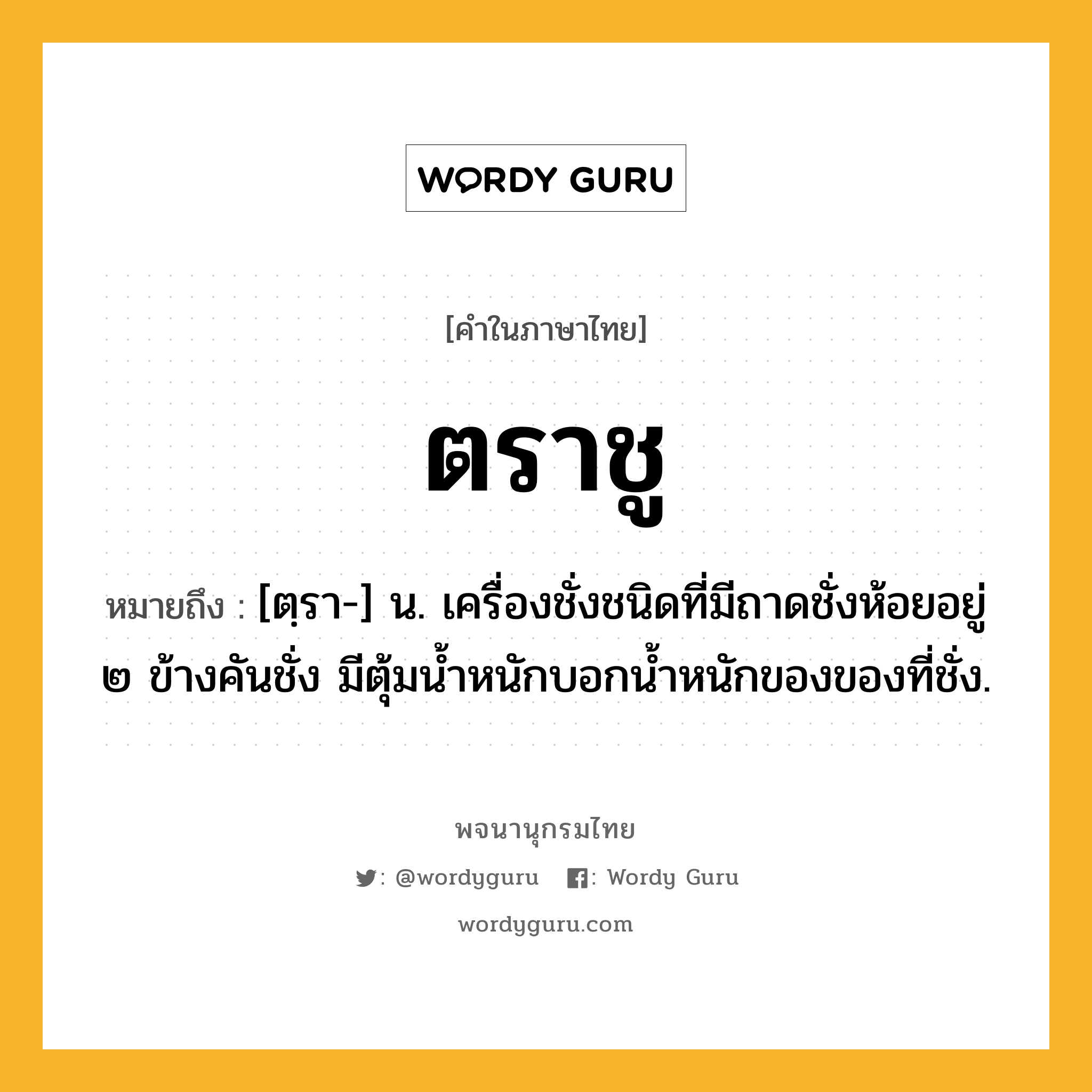 ตราชู ความหมาย หมายถึงอะไร?, คำในภาษาไทย ตราชู หมายถึง [ตฺรา-] น. เครื่องชั่งชนิดที่มีถาดชั่งห้อยอยู่ ๒ ข้างคันชั่ง มีตุ้มน้ำหนักบอกนํ้าหนักของของที่ชั่ง.