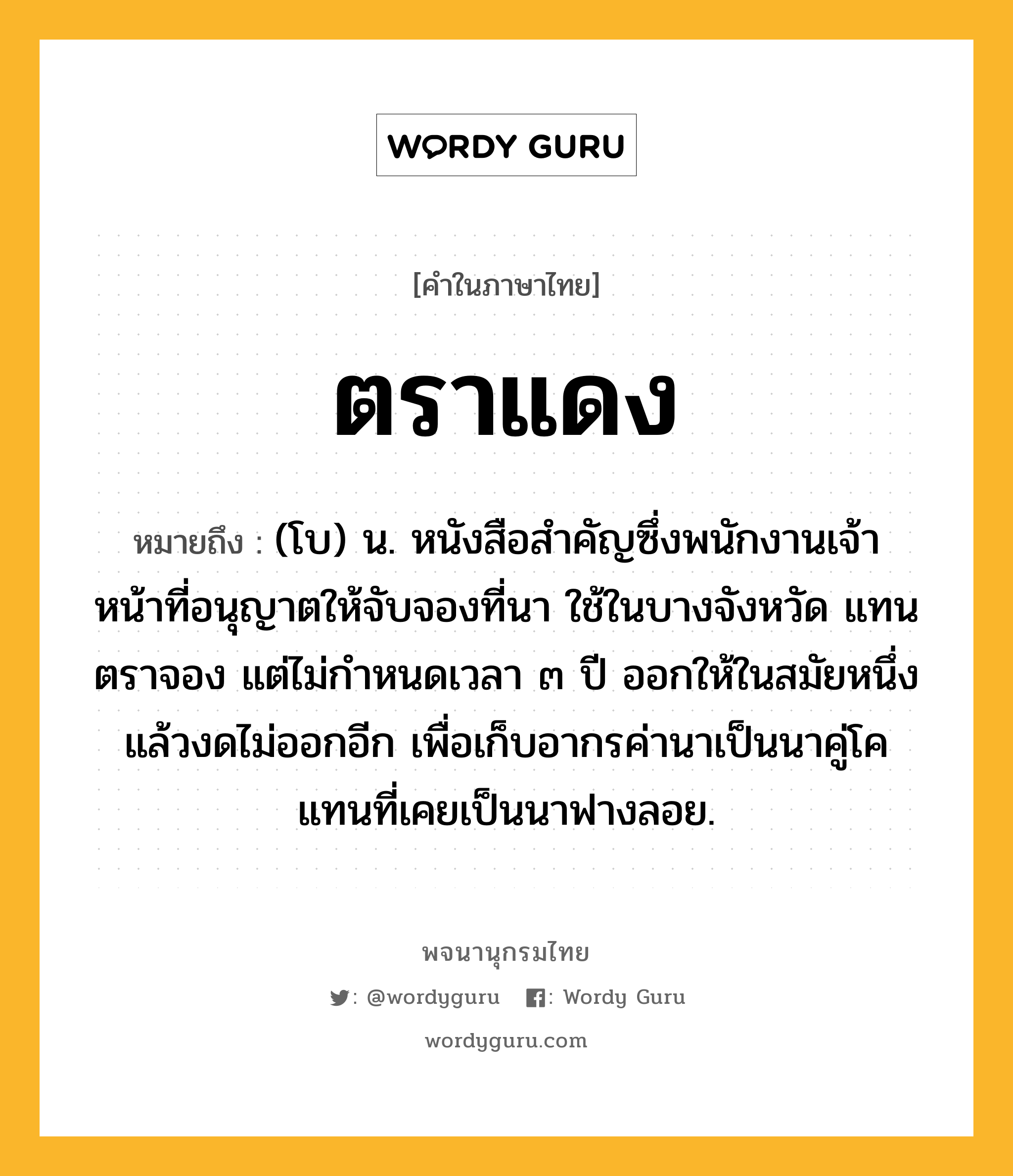 ตราแดง ความหมาย หมายถึงอะไร?, คำในภาษาไทย ตราแดง หมายถึง (โบ) น. หนังสือสําคัญซึ่งพนักงานเจ้าหน้าที่อนุญาตให้จับจองที่นา ใช้ในบางจังหวัด แทนตราจอง แต่ไม่กําหนดเวลา ๓ ปี ออกให้ในสมัยหนึ่ง แล้วงดไม่ออกอีก เพื่อเก็บอากรค่านาเป็นนาคู่โค แทนที่เคยเป็นนาฟางลอย.