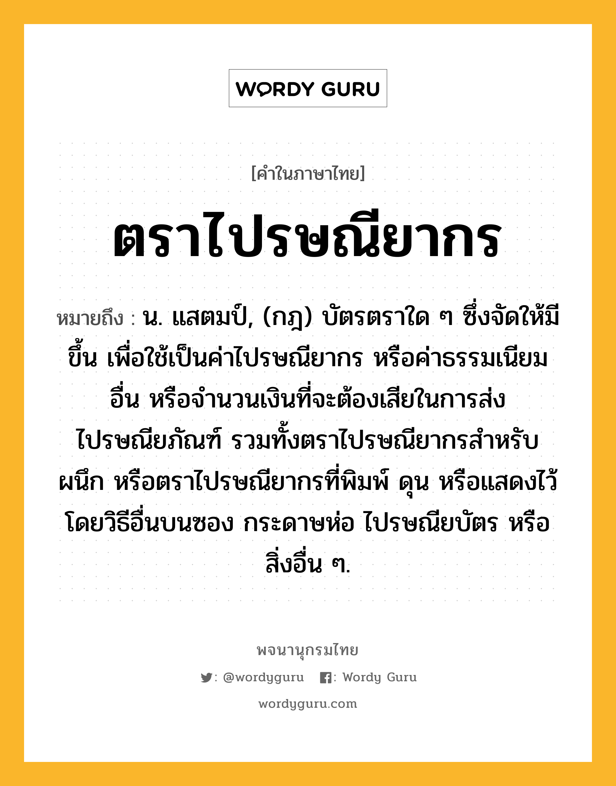 ตราไปรษณียากร ความหมาย หมายถึงอะไร?, คำในภาษาไทย ตราไปรษณียากร หมายถึง น. แสตมป์, (กฎ) บัตรตราใด ๆ ซึ่งจัดให้มีขึ้น เพื่อใช้เป็นค่าไปรษณียากร หรือค่าธรรมเนียมอื่น หรือจํานวนเงินที่จะต้องเสียในการส่งไปรษณียภัณฑ์ รวมทั้งตราไปรษณียากรสําหรับผนึก หรือตราไปรษณียากรที่พิมพ์ ดุน หรือแสดงไว้โดยวิธีอื่นบนซอง กระดาษห่อ ไปรษณียบัตร หรือสิ่งอื่น ๆ.