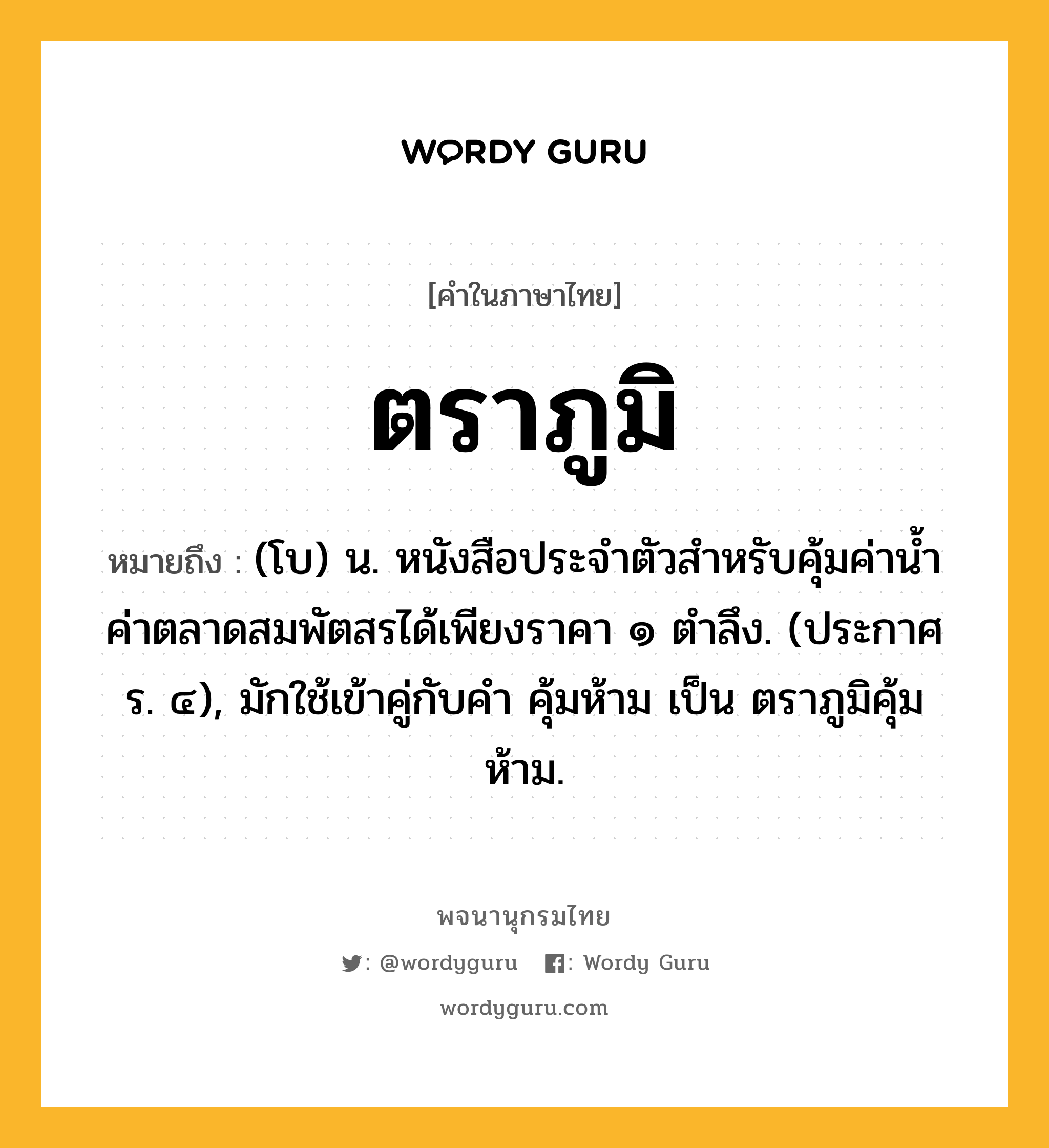 ตราภูมิ ความหมาย หมายถึงอะไร?, คำในภาษาไทย ตราภูมิ หมายถึง (โบ) น. หนังสือประจำตัวสำหรับคุ้มค่าน้ำค่าตลาดสมพัตสรได้เพียงราคา ๑ ตำลึง. (ประกาศ ร. ๔), มักใช้เข้าคู่กับคำ คุ้มห้าม เป็น ตราภูมิคุ้มห้าม.