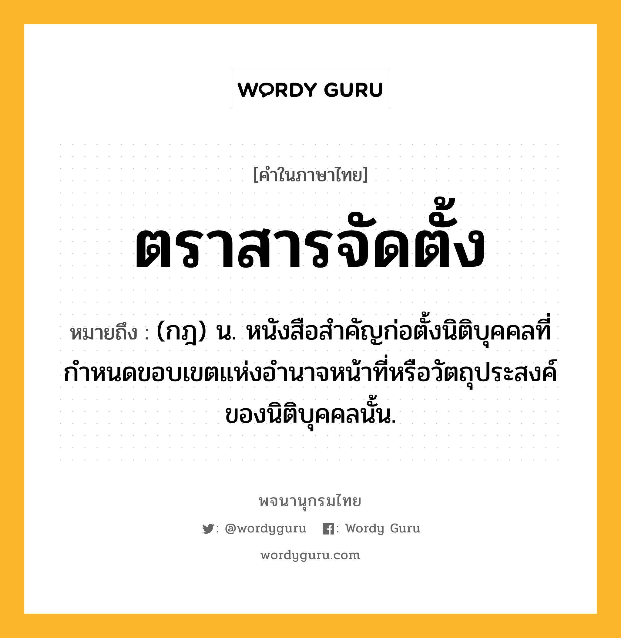 ตราสารจัดตั้ง ความหมาย หมายถึงอะไร?, คำในภาษาไทย ตราสารจัดตั้ง หมายถึง (กฎ) น. หนังสือสำคัญก่อตั้งนิติบุคคลที่กำหนดขอบเขตแห่งอำนาจหน้าที่หรือวัตถุประสงค์ของนิติบุคคลนั้น.