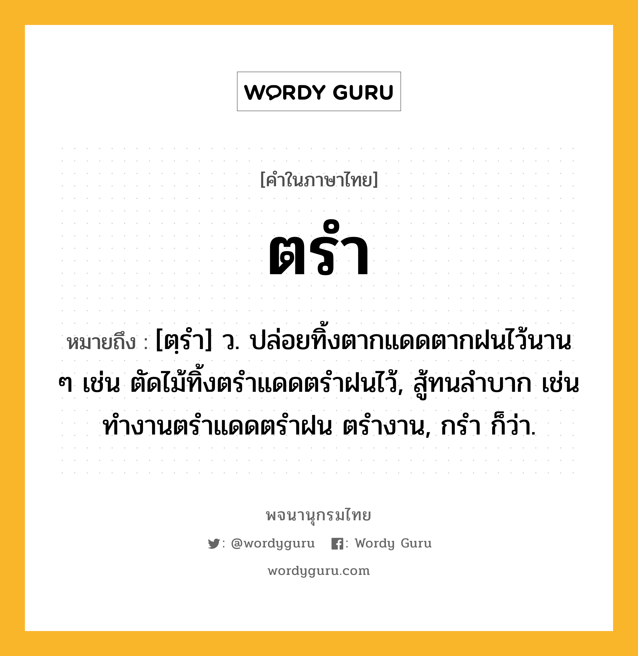 ตรำ ความหมาย หมายถึงอะไร?, คำในภาษาไทย ตรำ หมายถึง [ตฺรํา] ว. ปล่อยทิ้งตากแดดตากฝนไว้นาน ๆ เช่น ตัดไม้ทิ้งตรําแดดตรําฝนไว้, สู้ทนลําบาก เช่น ทํางานตรําแดดตรําฝน ตรํางาน, กรํา ก็ว่า.