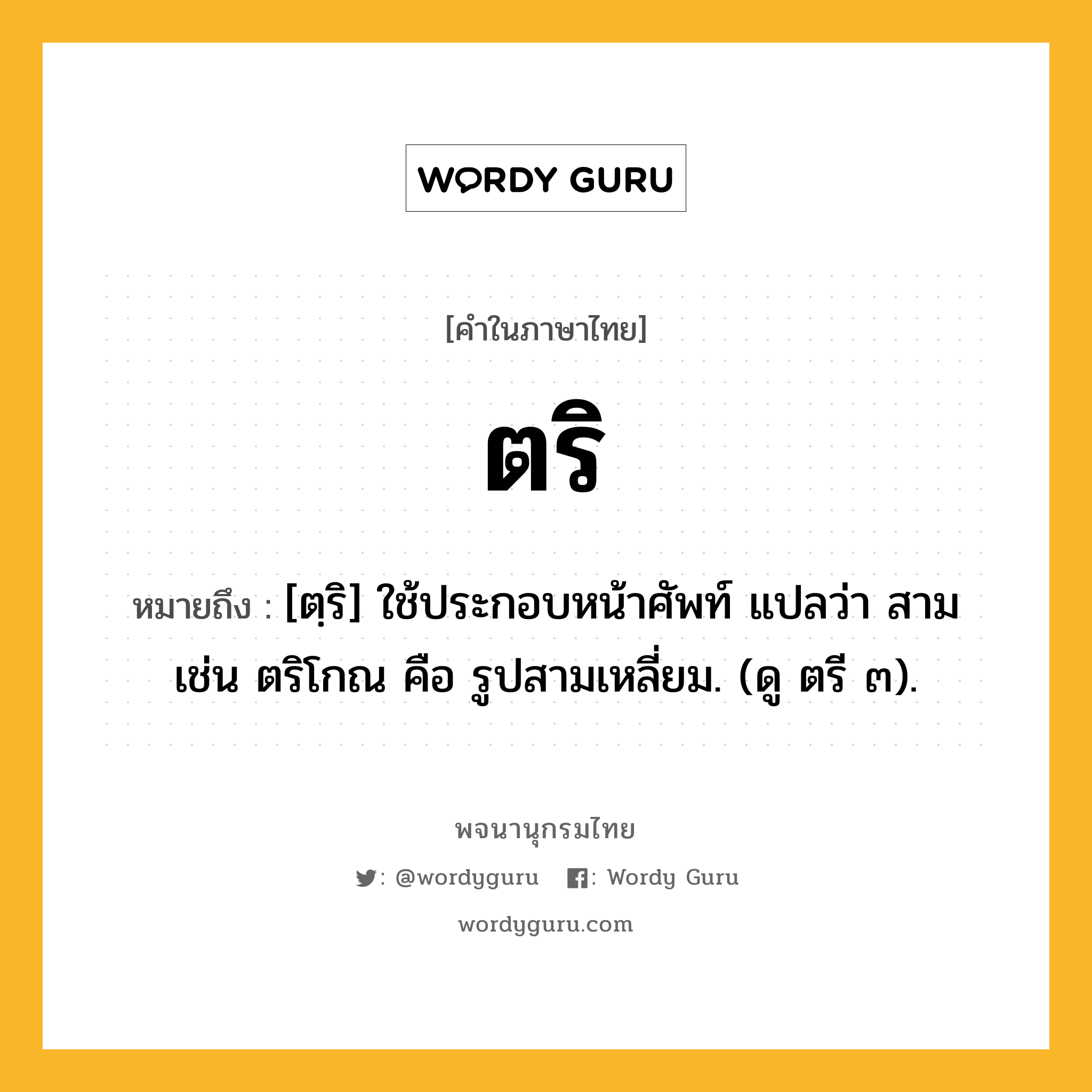 ตริ ความหมาย หมายถึงอะไร?, คำในภาษาไทย ตริ หมายถึง [ตฺริ] ใช้ประกอบหน้าศัพท์ แปลว่า สาม เช่น ตริโกณ คือ รูปสามเหลี่ยม. (ดู ตรี ๓).