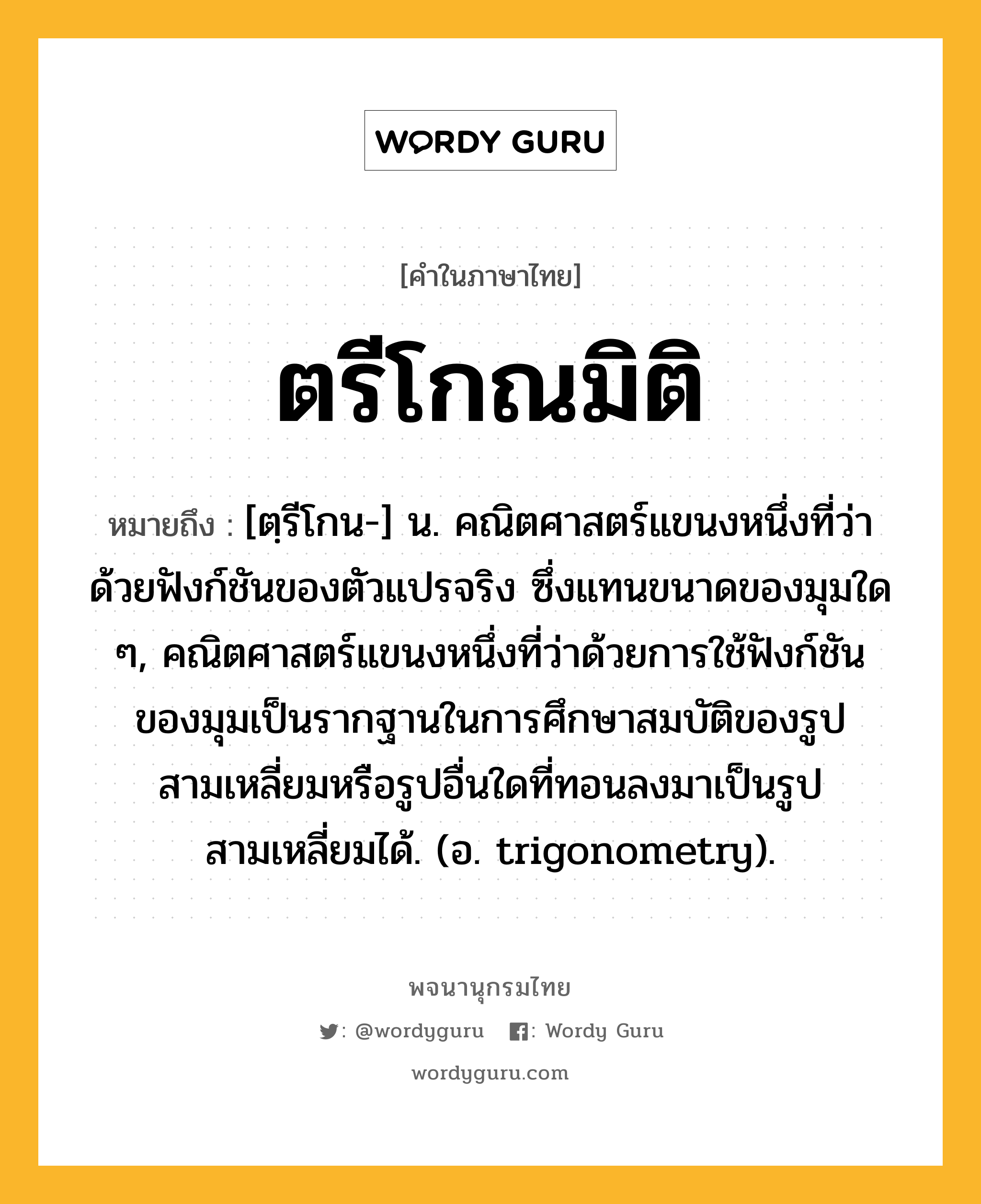 ตรีโกณมิติ ความหมาย หมายถึงอะไร?, คำในภาษาไทย ตรีโกณมิติ หมายถึง [ตฺรีโกน-] น. คณิตศาสตร์แขนงหนึ่งที่ว่าด้วยฟังก์ชันของตัวแปรจริง ซึ่งแทนขนาดของมุมใด ๆ, คณิตศาสตร์แขนงหนึ่งที่ว่าด้วยการใช้ฟังก์ชันของมุมเป็นรากฐานในการศึกษาสมบัติของรูปสามเหลี่ยมหรือรูปอื่นใดที่ทอนลงมาเป็นรูปสามเหลี่ยมได้. (อ. trigonometry).