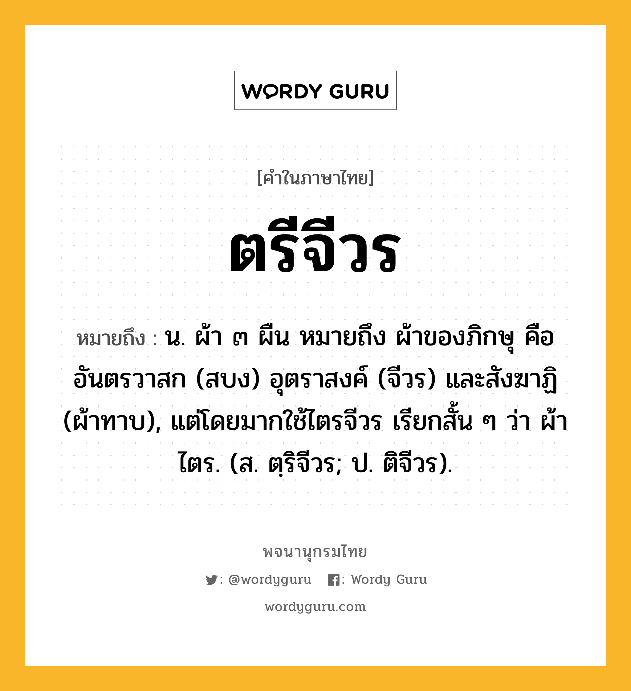 ตรีจีวร ความหมาย หมายถึงอะไร?, คำในภาษาไทย ตรีจีวร หมายถึง น. ผ้า ๓ ผืน หมายถึง ผ้าของภิกษุ คือ อันตรวาสก (สบง) อุตราสงค์ (จีวร) และสังฆาฏิ (ผ้าทาบ), แต่โดยมากใช้ไตรจีวร เรียกสั้น ๆ ว่า ผ้าไตร. (ส. ตฺริจีวร; ป. ติจีวร).