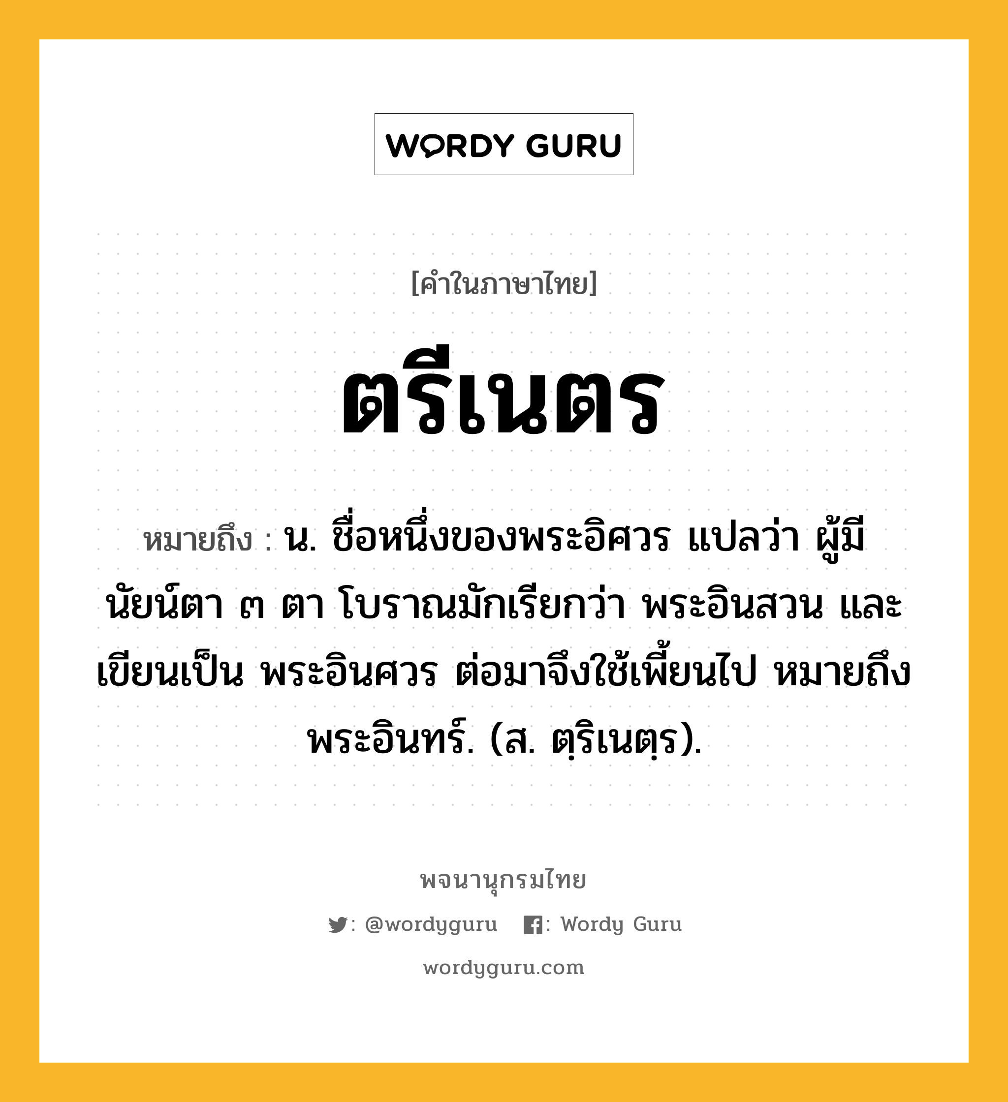 ตรีเนตร ความหมาย หมายถึงอะไร?, คำในภาษาไทย ตรีเนตร หมายถึง น. ชื่อหนึ่งของพระอิศวร แปลว่า ผู้มีนัยน์ตา ๓ ตา โบราณมักเรียกว่า พระอินสวน และเขียนเป็น พระอินศวร ต่อมาจึงใช้เพี้ยนไป หมายถึง พระอินทร์. (ส. ตฺริเนตฺร).