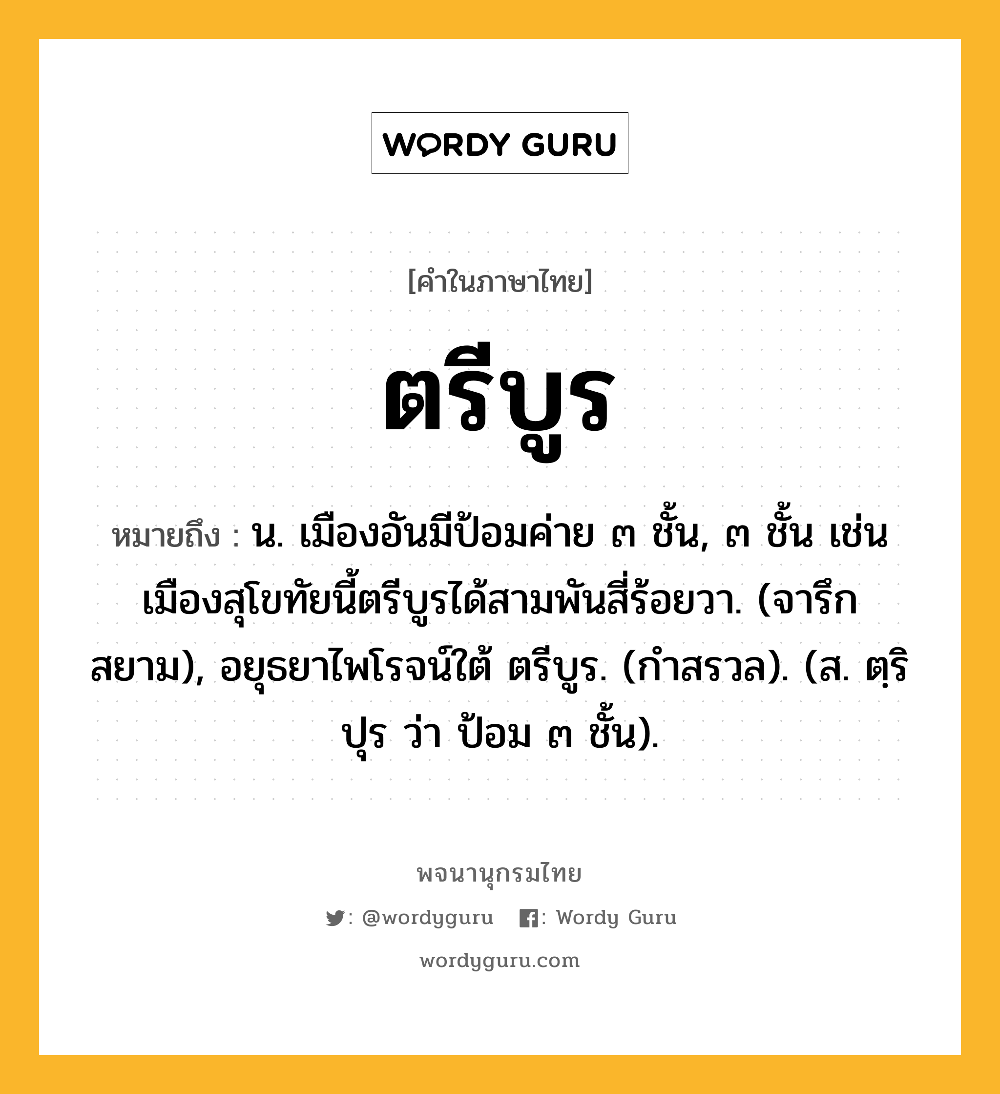 ตรีบูร ความหมาย หมายถึงอะไร?, คำในภาษาไทย ตรีบูร หมายถึง น. เมืองอันมีป้อมค่าย ๓ ชั้น, ๓ ชั้น เช่น เมืองสุโขทัยนี้ตรีบูรได้สามพันสี่ร้อยวา. (จารึกสยาม), อยุธยาไพโรจน์ใต้ ตรีบูร. (กําสรวล). (ส. ตฺริปุร ว่า ป้อม ๓ ชั้น).