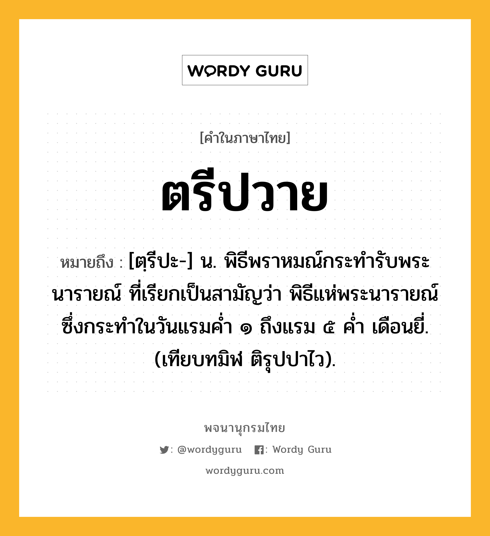 ตรีปวาย ความหมาย หมายถึงอะไร?, คำในภาษาไทย ตรีปวาย หมายถึง [ตฺรีปะ-] น. พิธีพราหมณ์กระทํารับพระนารายณ์ ที่เรียกเป็นสามัญว่า พิธีแห่พระนารายณ์ ซึ่งกระทําในวันแรมคํ่า ๑ ถึงแรม ๕ คํ่า เดือนยี่. (เทียบทมิฬ ติรุปปาไว).