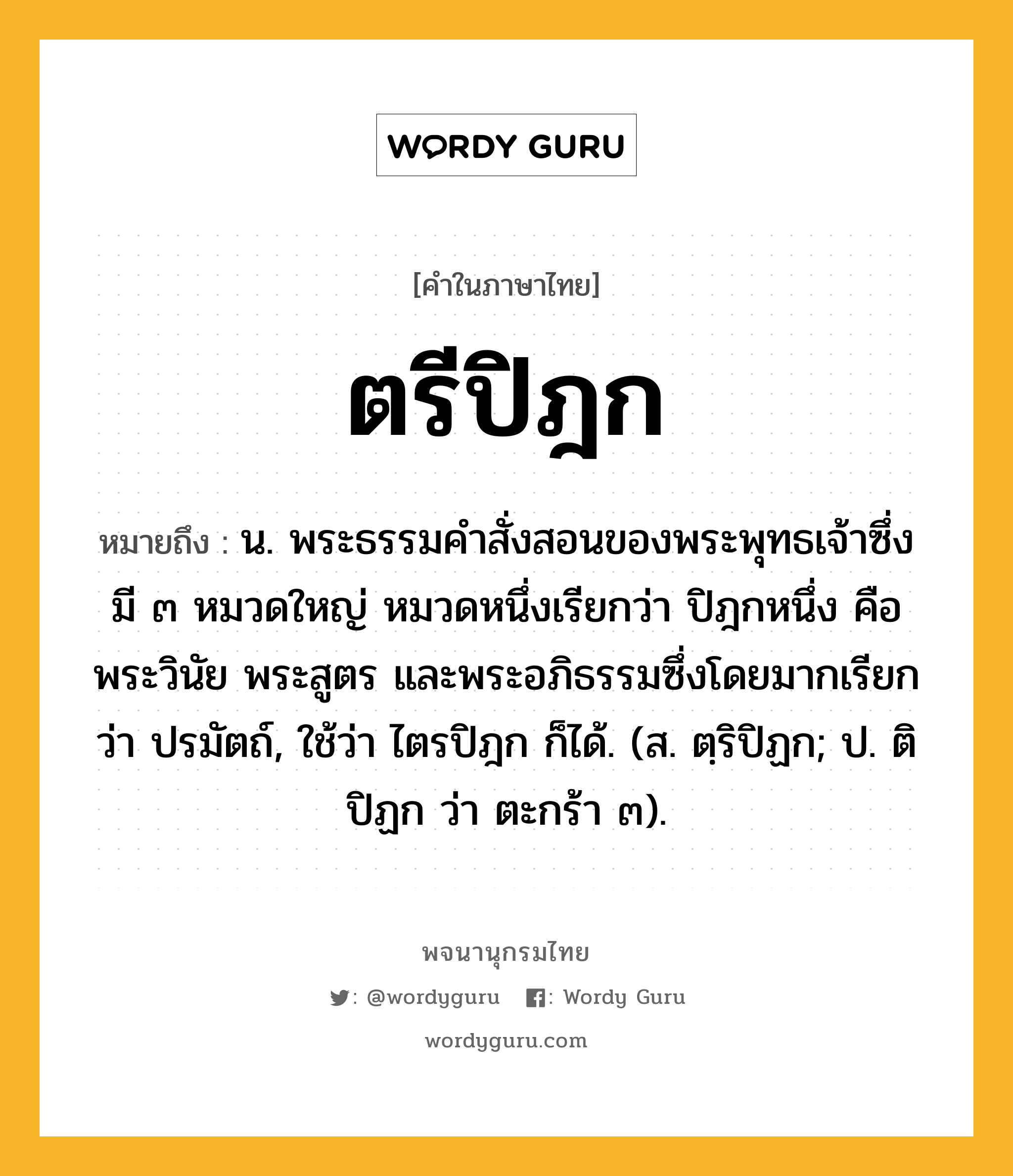 ตรีปิฎก ความหมาย หมายถึงอะไร?, คำในภาษาไทย ตรีปิฎก หมายถึง น. พระธรรมคําสั่งสอนของพระพุทธเจ้าซึ่งมี ๓ หมวดใหญ่ หมวดหนึ่งเรียกว่า ปิฎกหนึ่ง คือ พระวินัย พระสูตร และพระอภิธรรมซึ่งโดยมากเรียกว่า ปรมัตถ์, ใช้ว่า ไตรปิฎก ก็ได้. (ส. ตฺริปิฏก; ป. ติปิฏก ว่า ตะกร้า ๓).