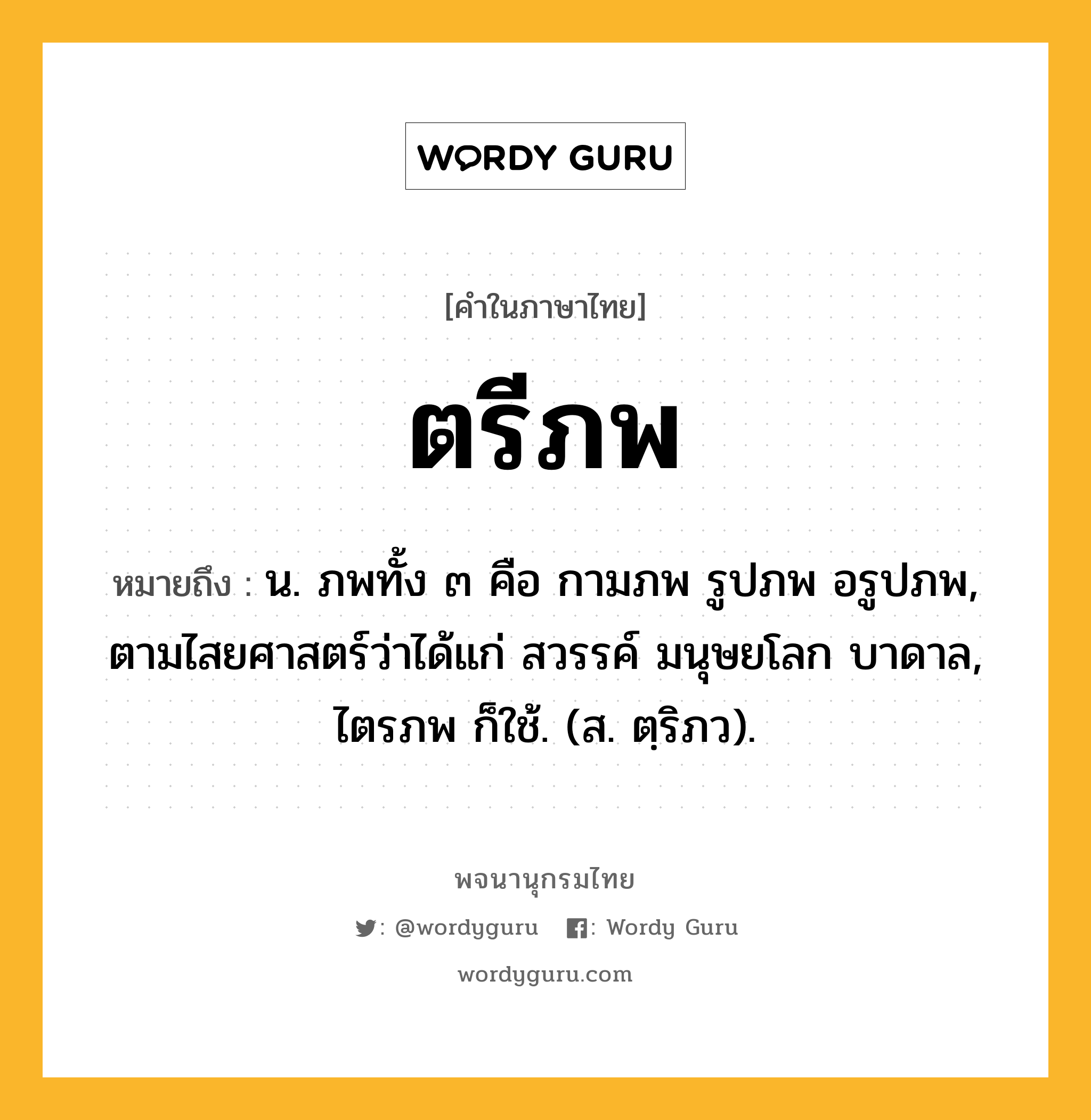 ตรีภพ ความหมาย หมายถึงอะไร?, คำในภาษาไทย ตรีภพ หมายถึง น. ภพทั้ง ๓ คือ กามภพ รูปภพ อรูปภพ, ตามไสยศาสตร์ว่าได้แก่ สวรรค์ มนุษยโลก บาดาล, ไตรภพ ก็ใช้. (ส. ตฺริภว).