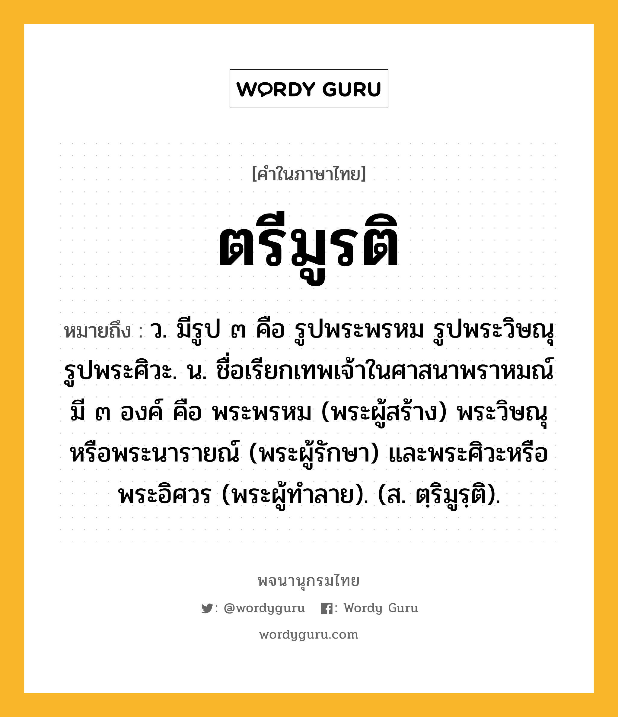 ตรีมูรติ ความหมาย หมายถึงอะไร?, คำในภาษาไทย ตรีมูรติ หมายถึง ว. มีรูป ๓ คือ รูปพระพรหม รูปพระวิษณุ รูปพระศิวะ. น. ชื่อเรียกเทพเจ้าในศาสนาพราหมณ์ มี ๓ องค์ คือ พระพรหม (พระผู้สร้าง) พระวิษณุหรือพระนารายณ์ (พระผู้รักษา) และพระศิวะหรือพระอิศวร (พระผู้ทําลาย). (ส. ตฺริมูรฺติ).