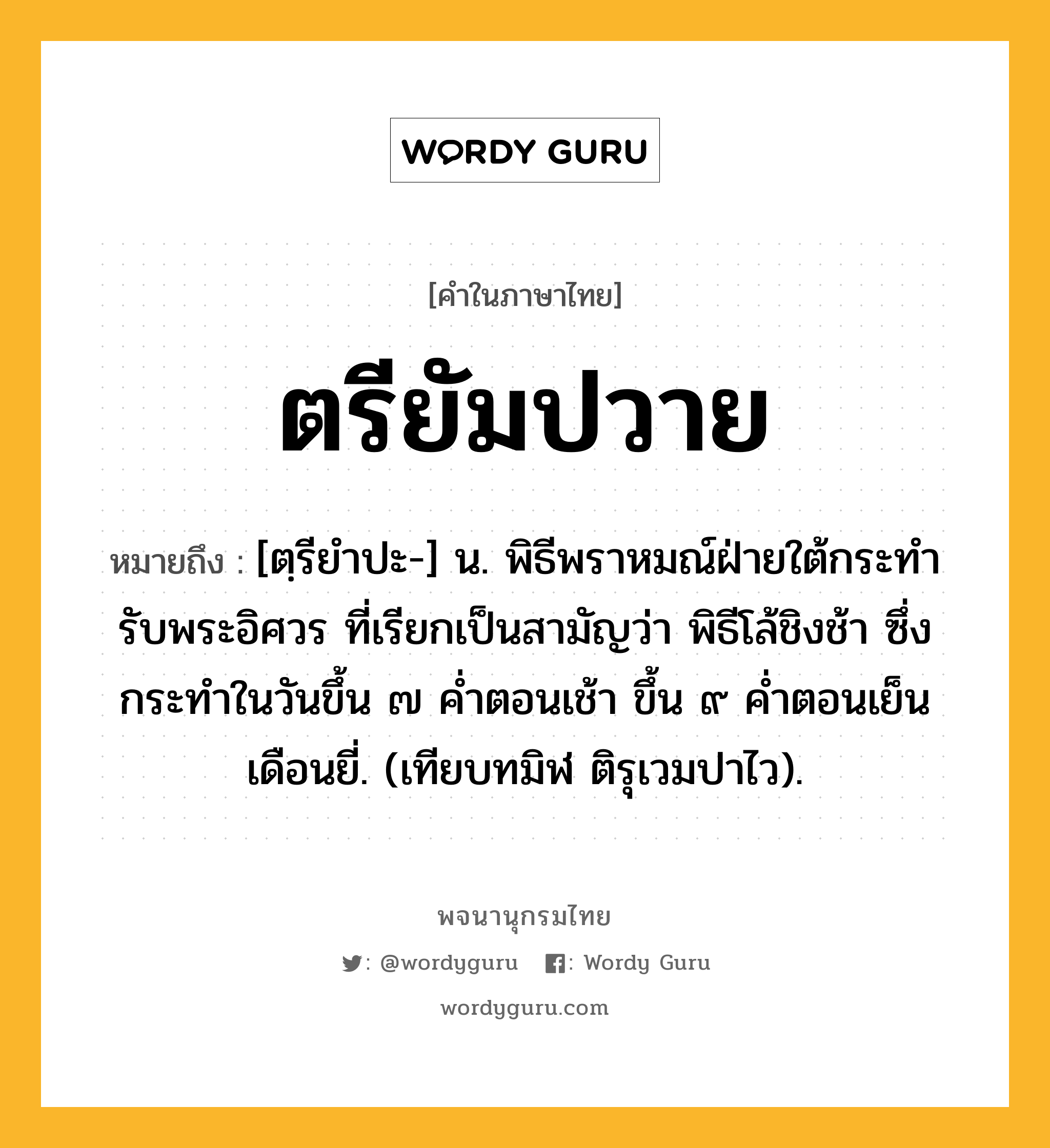 ตรียัมปวาย ความหมาย หมายถึงอะไร?, คำในภาษาไทย ตรียัมปวาย หมายถึง [ตฺรียําปะ-] น. พิธีพราหมณ์ฝ่ายใต้กระทํารับพระอิศวร ที่เรียกเป็นสามัญว่า พิธีโล้ชิงช้า ซึ่งกระทําในวันขึ้น ๗ คํ่าตอนเช้า ขึ้น ๙ คํ่าตอนเย็น เดือนยี่. (เทียบทมิฬ ติรุเวมปาไว).