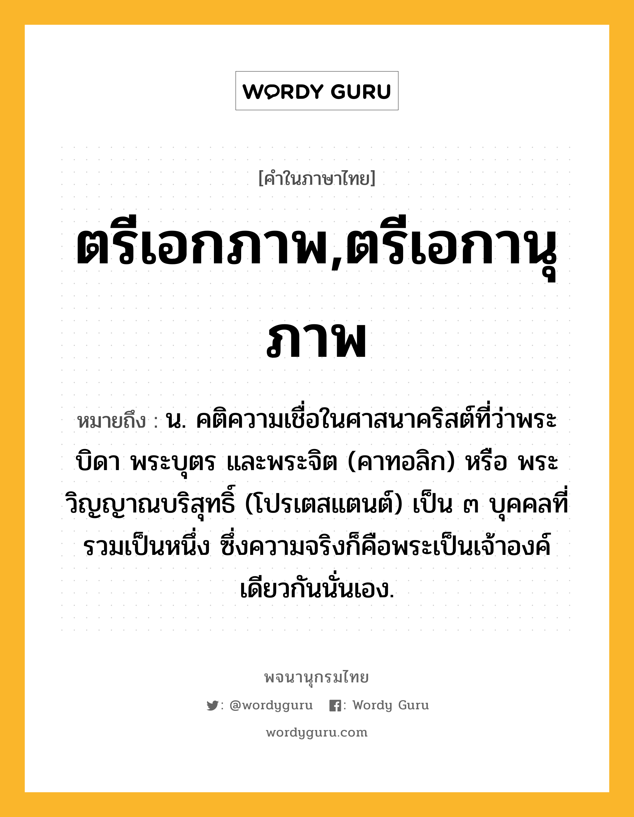 ตรีเอกภาพ,ตรีเอกานุภาพ ความหมาย หมายถึงอะไร?, คำในภาษาไทย ตรีเอกภาพ,ตรีเอกานุภาพ หมายถึง น. คติความเชื่อในศาสนาคริสต์ที่ว่าพระบิดา พระบุตร และพระจิต (คาทอลิก) หรือ พระวิญญาณบริสุทธิ์ (โปรเตสแตนต์) เป็น ๓ บุคคลที่รวมเป็นหนึ่ง ซึ่งความจริงก็คือพระเป็นเจ้าองค์เดียวกันนั่นเอง.