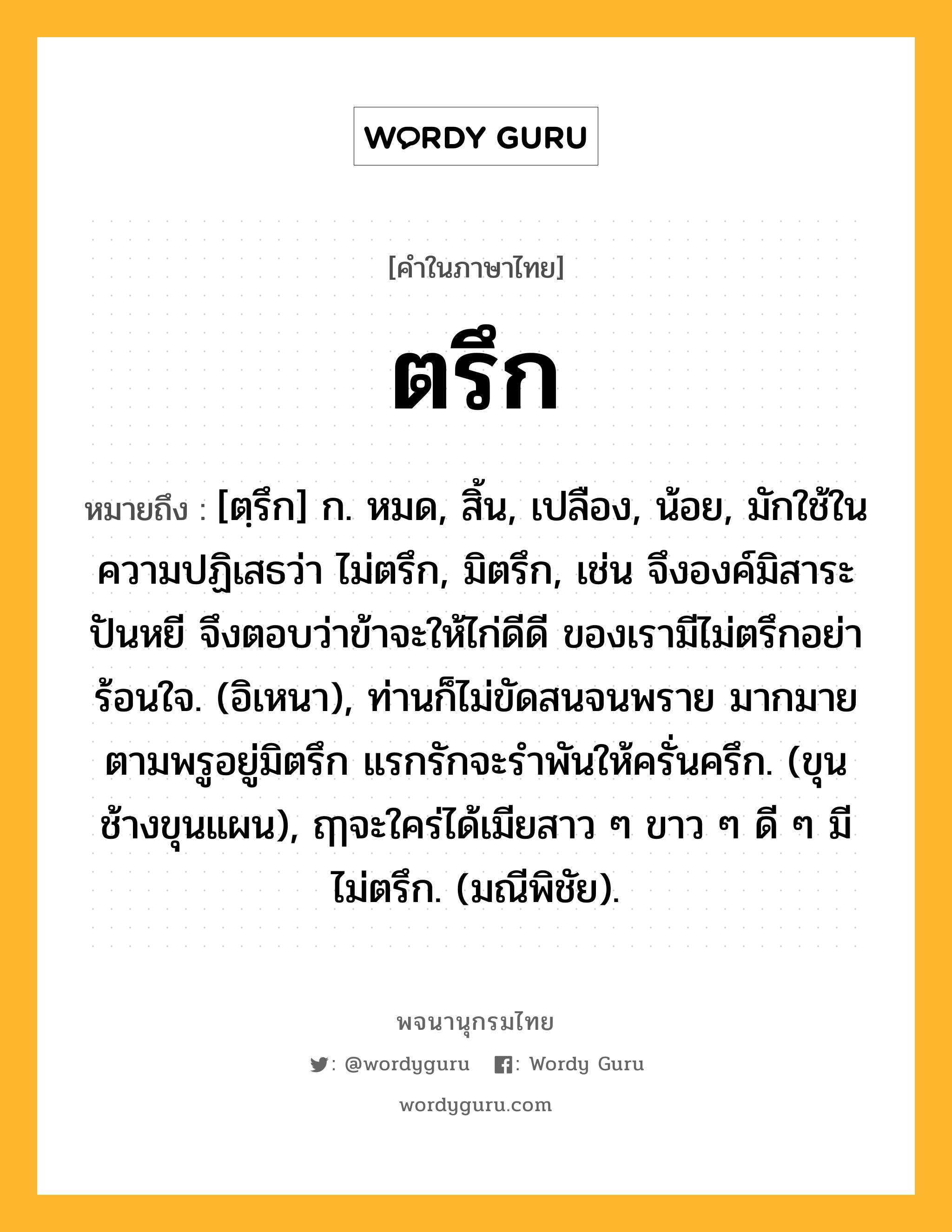 ตรึก ความหมาย หมายถึงอะไร?, คำในภาษาไทย ตรึก หมายถึง [ตฺรึก] ก. หมด, สิ้น, เปลือง, น้อย, มักใช้ในความปฏิเสธว่า ไม่ตรึก, มิตรึก, เช่น จึงองค์มิสาระปันหยี จึงตอบว่าข้าจะให้ไก่ดีดี ของเรามีไม่ตรึกอย่าร้อนใจ. (อิเหนา), ท่านก็ไม่ขัดสนจนพราย มากมายตามพรูอยู่มิตรึก แรกรักจะรําพันให้ครั่นครึก. (ขุนช้างขุนแผน), ฤๅจะใคร่ได้เมียสาว ๆ ขาว ๆ ดี ๆ มีไม่ตรึก. (มณีพิชัย).