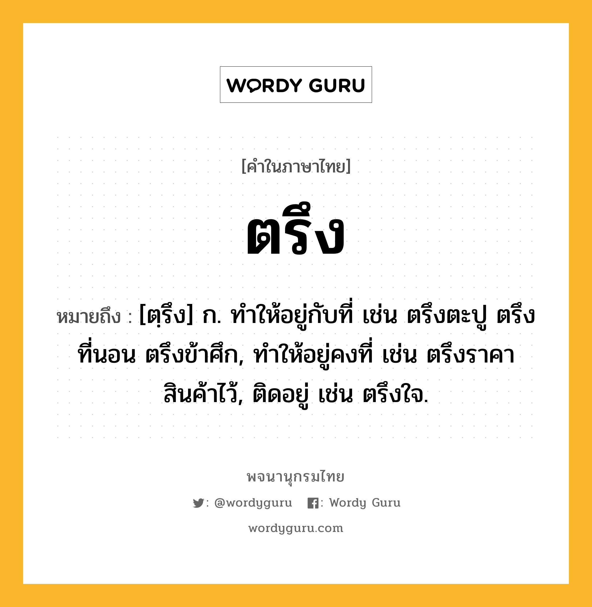 ตรึง ความหมาย หมายถึงอะไร?, คำในภาษาไทย ตรึง หมายถึง [ตฺรึง] ก. ทําให้อยู่กับที่ เช่น ตรึงตะปู ตรึงที่นอน ตรึงข้าศึก, ทําให้อยู่คงที่ เช่น ตรึงราคาสินค้าไว้, ติดอยู่ เช่น ตรึงใจ.