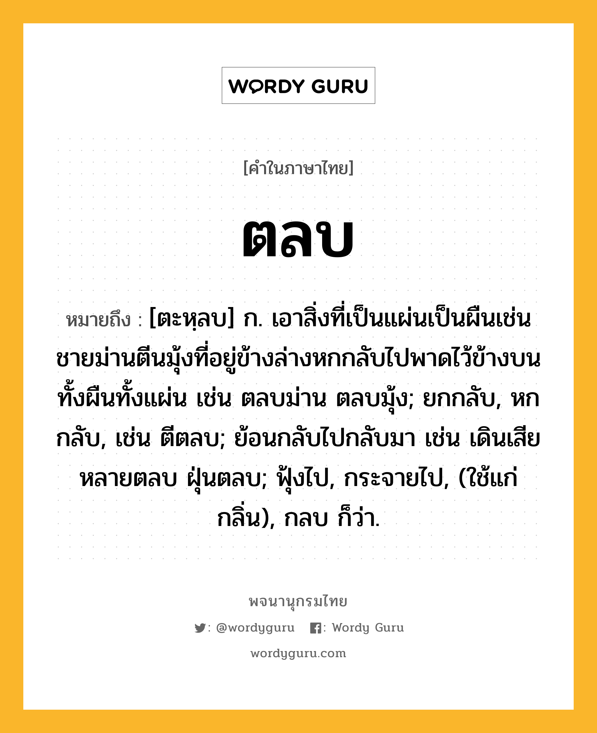 ตลบ ความหมาย หมายถึงอะไร?, คำในภาษาไทย ตลบ หมายถึง [ตะหฺลบ] ก. เอาสิ่งที่เป็นแผ่นเป็นผืนเช่นชายม่านตีนมุ้งที่อยู่ข้างล่างหกกลับไปพาดไว้ข้างบนทั้งผืนทั้งแผ่น เช่น ตลบม่าน ตลบมุ้ง; ยกกลับ, หกกลับ, เช่น ตีตลบ; ย้อนกลับไปกลับมา เช่น เดินเสียหลายตลบ ฝุ่นตลบ; ฟุ้งไป, กระจายไป, (ใช้แก่กลิ่น), กลบ ก็ว่า.