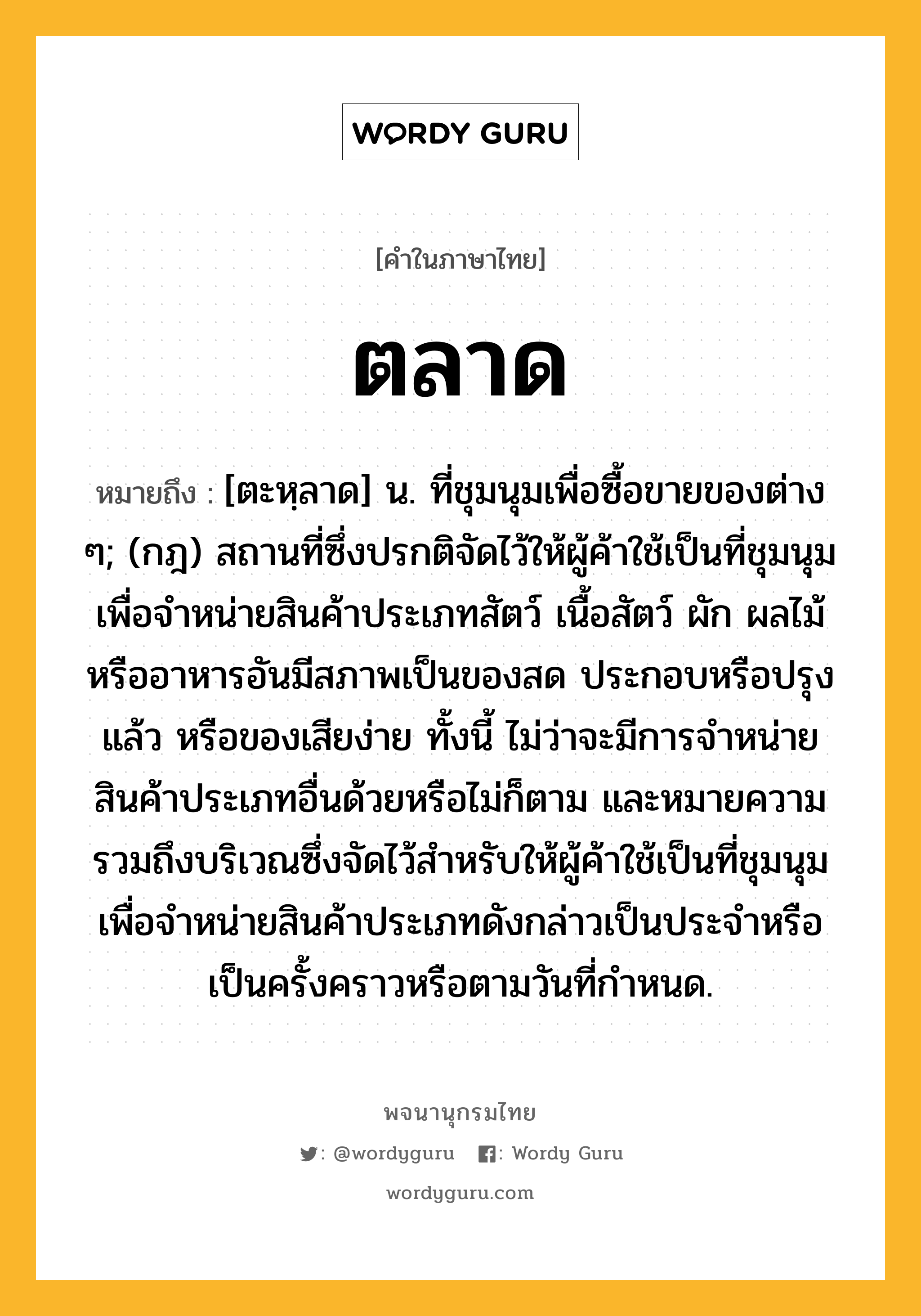 ตลาด ความหมาย หมายถึงอะไร?, คำในภาษาไทย ตลาด หมายถึง [ตะหฺลาด] น. ที่ชุมนุมเพื่อซื้อขายของต่าง ๆ; (กฎ) สถานที่ซึ่งปรกติจัดไว้ให้ผู้ค้าใช้เป็นที่ชุมนุมเพื่อจําหน่ายสินค้าประเภทสัตว์ เนื้อสัตว์ ผัก ผลไม้ หรืออาหารอันมีสภาพเป็นของสด ประกอบหรือปรุงแล้ว หรือของเสียง่าย ทั้งนี้ ไม่ว่าจะมีการจําหน่ายสินค้าประเภทอื่นด้วยหรือไม่ก็ตาม และหมายความรวมถึงบริเวณซึ่งจัดไว้สําหรับให้ผู้ค้าใช้เป็นที่ชุมนุมเพื่อจําหน่ายสินค้าประเภทดังกล่าวเป็นประจําหรือเป็นครั้งคราวหรือตามวันที่กําหนด.