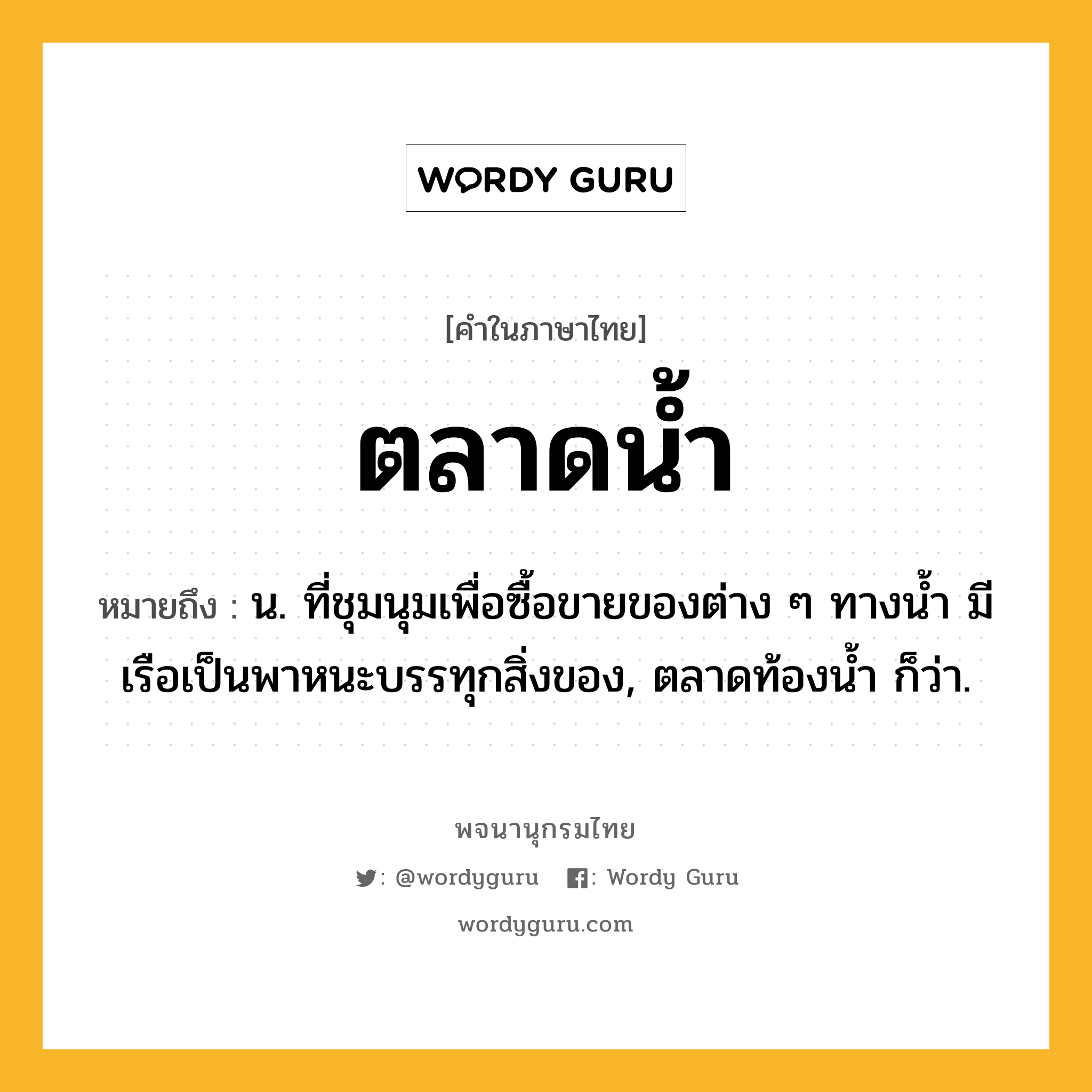 ตลาดน้ำ ความหมาย หมายถึงอะไร?, คำในภาษาไทย ตลาดน้ำ หมายถึง น. ที่ชุมนุมเพื่อซื้อขายของต่าง ๆ ทางนํ้า มีเรือเป็นพาหนะบรรทุกสิ่งของ, ตลาดท้องนํ้า ก็ว่า.