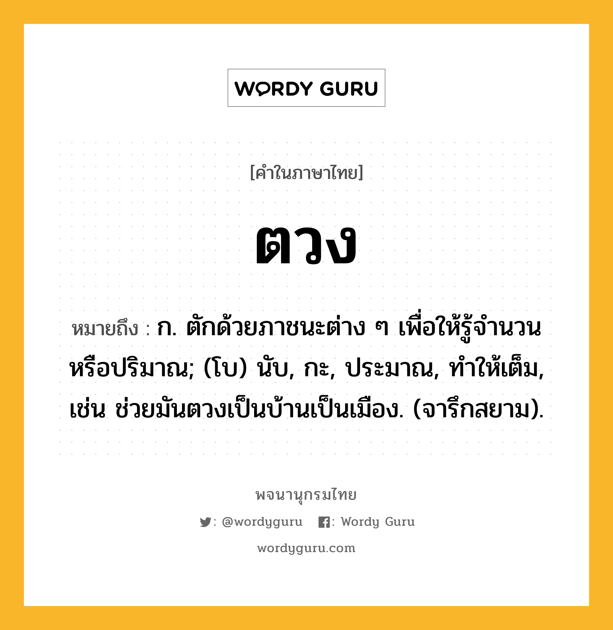 ตวง ความหมาย หมายถึงอะไร?, คำในภาษาไทย ตวง หมายถึง ก. ตักด้วยภาชนะต่าง ๆ เพื่อให้รู้จํานวนหรือปริมาณ; (โบ) นับ, กะ, ประมาณ, ทําให้เต็ม, เช่น ช่วยมันตวงเป็นบ้านเป็นเมือง. (จารึกสยาม).