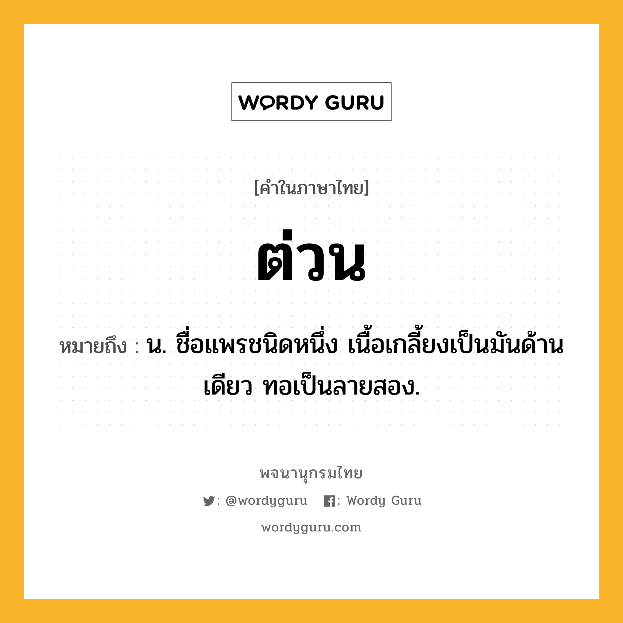 ต่วน ความหมาย หมายถึงอะไร?, คำในภาษาไทย ต่วน หมายถึง น. ชื่อแพรชนิดหนึ่ง เนื้อเกลี้ยงเป็นมันด้านเดียว ทอเป็นลายสอง.