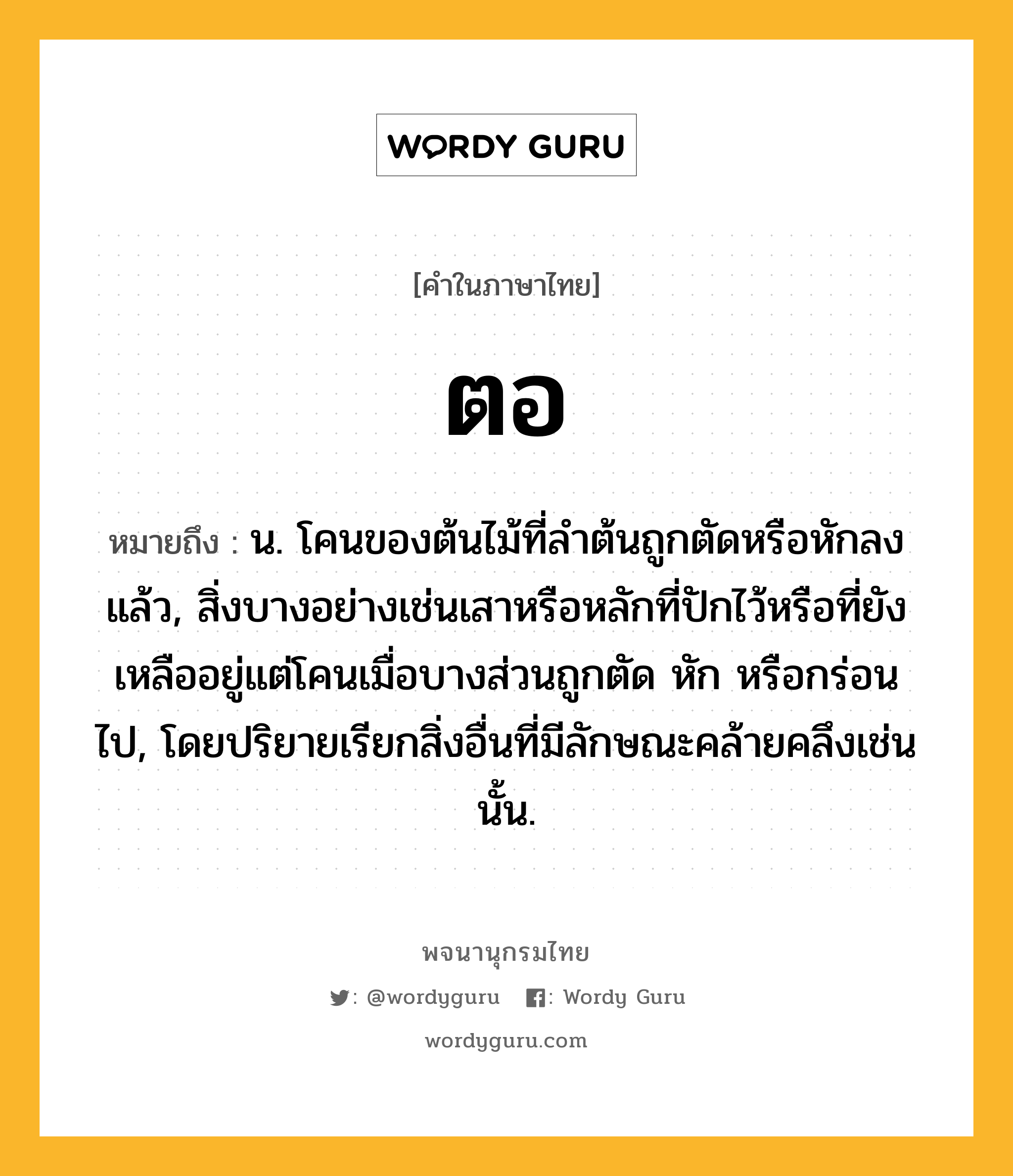 ตอ ความหมาย หมายถึงอะไร?, คำในภาษาไทย ตอ หมายถึง น. โคนของต้นไม้ที่ลําต้นถูกตัดหรือหักลงแล้ว, สิ่งบางอย่างเช่นเสาหรือหลักที่ปักไว้หรือที่ยังเหลืออยู่แต่โคนเมื่อบางส่วนถูกตัด หัก หรือกร่อนไป, โดยปริยายเรียกสิ่งอื่นที่มีลักษณะคล้ายคลึงเช่นนั้น.