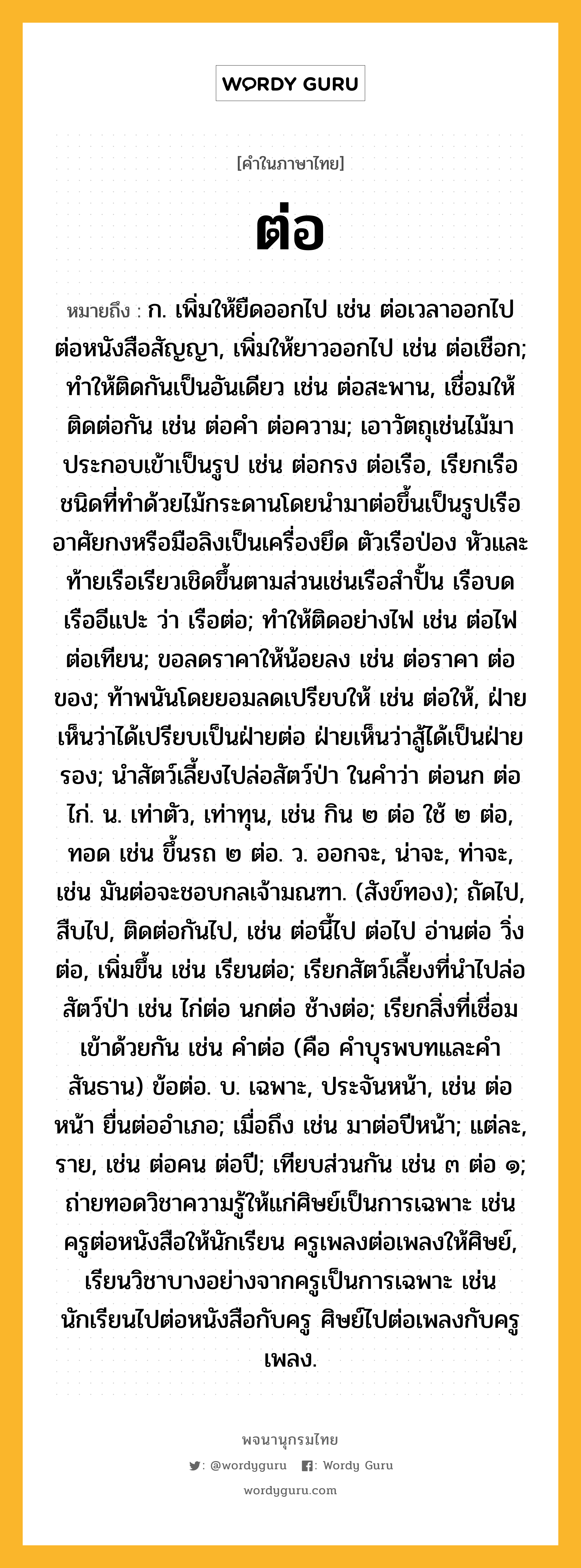 ต่อ ความหมาย หมายถึงอะไร?, คำในภาษาไทย ต่อ หมายถึง ก. เพิ่มให้ยืดออกไป เช่น ต่อเวลาออกไป ต่อหนังสือสัญญา, เพิ่มให้ยาวออกไป เช่น ต่อเชือก; ทําให้ติดกันเป็นอันเดียว เช่น ต่อสะพาน, เชื่อมให้ติดต่อกัน เช่น ต่อคำ ต่อความ; เอาวัตถุเช่นไม้มาประกอบเข้าเป็นรูป เช่น ต่อกรง ต่อเรือ, เรียกเรือชนิดที่ทําด้วยไม้กระดานโดยนํามาต่อขึ้นเป็นรูปเรืออาศัยกงหรือมือลิงเป็นเครื่องยึด ตัวเรือป่อง หัวและท้ายเรือเรียวเชิดขึ้นตามส่วนเช่นเรือสําปั้น เรือบด เรืออีแปะ ว่า เรือต่อ; ทําให้ติดอย่างไฟ เช่น ต่อไฟ ต่อเทียน; ขอลดราคาให้น้อยลง เช่น ต่อราคา ต่อของ; ท้าพนันโดยยอมลดเปรียบให้ เช่น ต่อให้, ฝ่ายเห็นว่าได้เปรียบเป็นฝ่ายต่อ ฝ่ายเห็นว่าสู้ได้เป็นฝ่ายรอง; นําสัตว์เลี้ยงไปล่อสัตว์ป่า ในคำว่า ต่อนก ต่อไก่. น. เท่าตัว, เท่าทุน, เช่น กิน ๒ ต่อ ใช้ ๒ ต่อ, ทอด เช่น ขึ้นรถ ๒ ต่อ. ว. ออกจะ, น่าจะ, ท่าจะ, เช่น มันต่อจะชอบกลเจ้ามณฑา. (สังข์ทอง); ถัดไป, สืบไป, ติดต่อกันไป, เช่น ต่อนี้ไป ต่อไป อ่านต่อ วิ่งต่อ, เพิ่มขึ้น เช่น เรียนต่อ; เรียกสัตว์เลี้ยงที่นําไปล่อสัตว์ป่า เช่น ไก่ต่อ นกต่อ ช้างต่อ; เรียกสิ่งที่เชื่อมเข้าด้วยกัน เช่น คําต่อ (คือ คําบุรพบทและคําสันธาน) ข้อต่อ. บ. เฉพาะ, ประจันหน้า, เช่น ต่อหน้า ยื่นต่ออําเภอ; เมื่อถึง เช่น มาต่อปีหน้า; แต่ละ, ราย, เช่น ต่อคน ต่อปี; เทียบส่วนกัน เช่น ๓ ต่อ ๑; ถ่ายทอดวิชาความรู้ให้แก่ศิษย์เป็นการเฉพาะ เช่น ครูต่อหนังสือให้นักเรียน ครูเพลงต่อเพลงให้ศิษย์, เรียนวิชาบางอย่างจากครูเป็นการเฉพาะ เช่น นักเรียนไปต่อหนังสือกับครู ศิษย์ไปต่อเพลงกับครูเพลง.