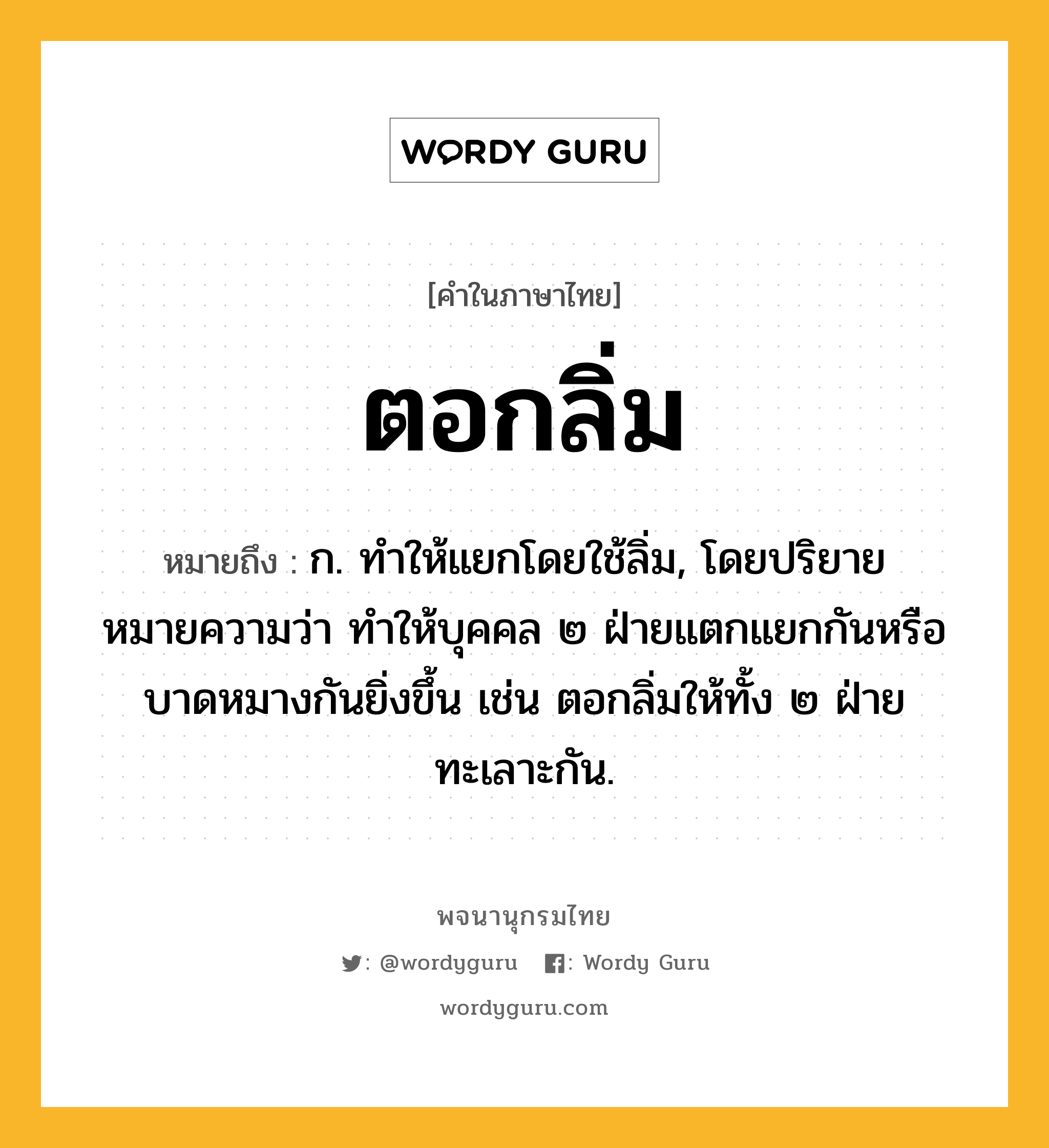 ตอกลิ่ม ความหมาย หมายถึงอะไร?, คำในภาษาไทย ตอกลิ่ม หมายถึง ก. ทำให้แยกโดยใช้ลิ่ม, โดยปริยายหมายความว่า ทำให้บุคคล ๒ ฝ่ายแตกแยกกันหรือบาดหมางกันยิ่งขึ้น เช่น ตอกลิ่มให้ทั้ง ๒ ฝ่ายทะเลาะกัน.