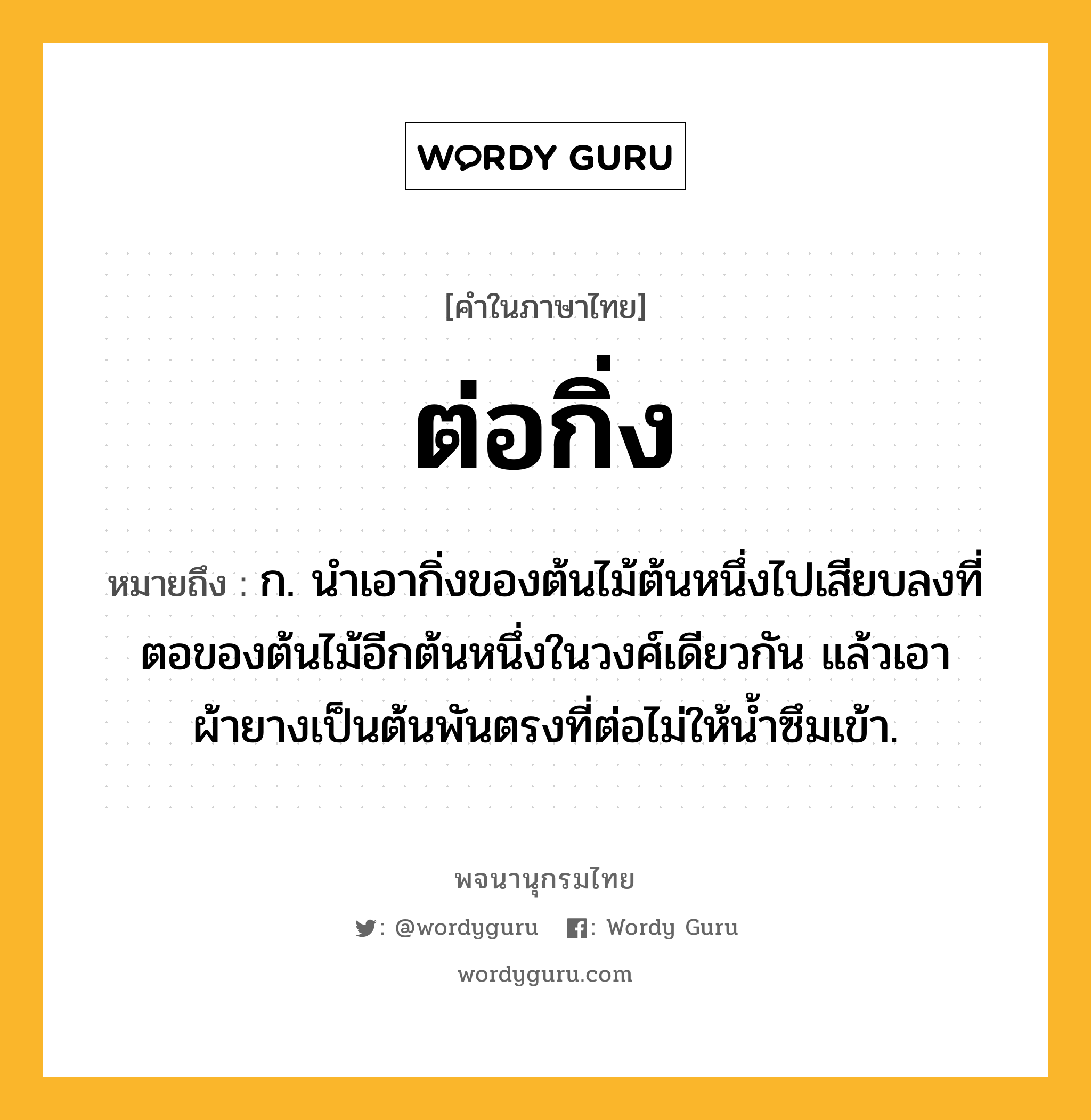 ต่อกิ่ง ความหมาย หมายถึงอะไร?, คำในภาษาไทย ต่อกิ่ง หมายถึง ก. นําเอากิ่งของต้นไม้ต้นหนึ่งไปเสียบลงที่ตอของต้นไม้อีกต้นหนึ่งในวงศ์เดียวกัน แล้วเอาผ้ายางเป็นต้นพันตรงที่ต่อไม่ให้นํ้าซึมเข้า.