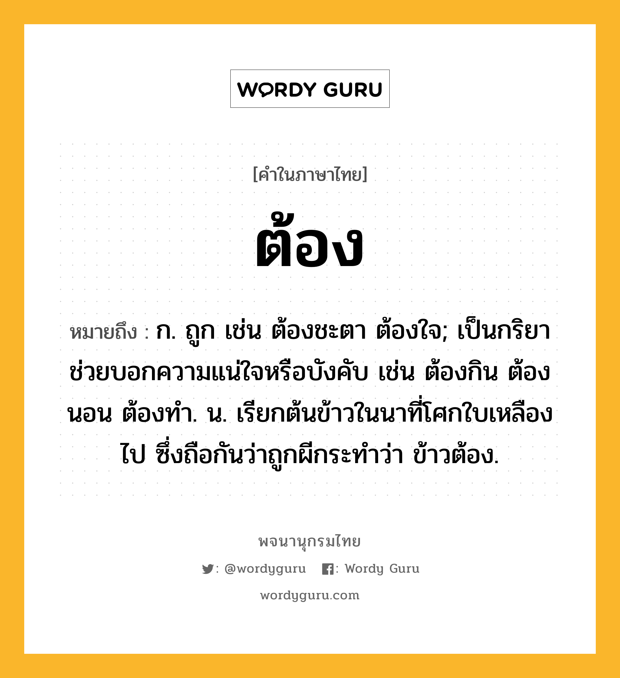 ต้อง ความหมาย หมายถึงอะไร?, คำในภาษาไทย ต้อง หมายถึง ก. ถูก เช่น ต้องชะตา ต้องใจ; เป็นกริยาช่วยบอกความแน่ใจหรือบังคับ เช่น ต้องกิน ต้องนอน ต้องทํา. น. เรียกต้นข้าวในนาที่โศกใบเหลืองไป ซึ่งถือกันว่าถูกผีกระทําว่า ข้าวต้อง.