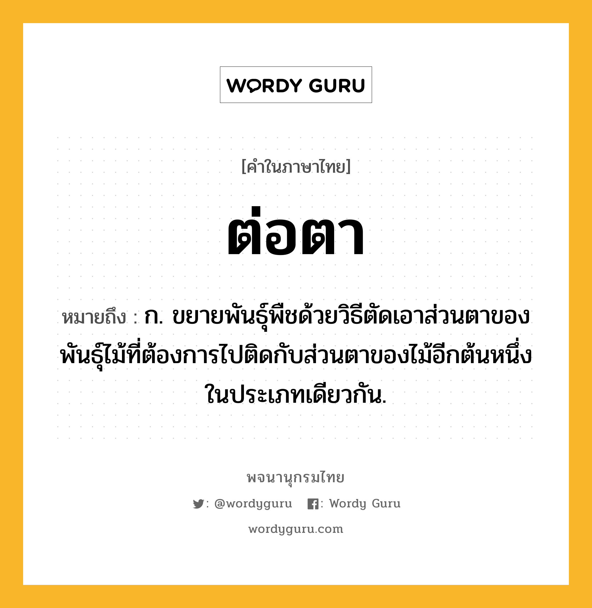 ต่อตา ความหมาย หมายถึงอะไร?, คำในภาษาไทย ต่อตา หมายถึง ก. ขยายพันธุ์พืชด้วยวิธีตัดเอาส่วนตาของพันธุ์ไม้ที่ต้องการไปติดกับส่วนตาของไม้อีกต้นหนึ่งในประเภทเดียวกัน.