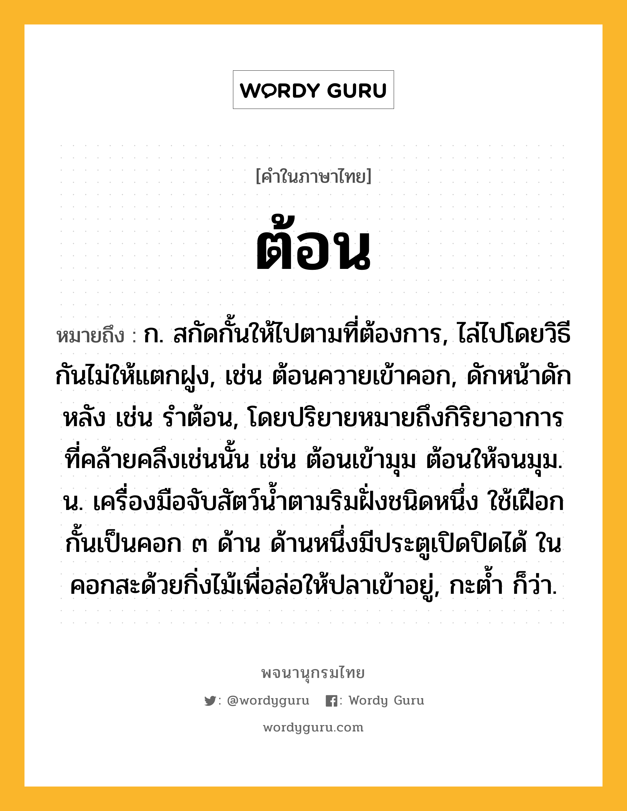 ต้อน ความหมาย หมายถึงอะไร?, คำในภาษาไทย ต้อน หมายถึง ก. สกัดกั้นให้ไปตามที่ต้องการ, ไล่ไปโดยวิธีกันไม่ให้แตกฝูง, เช่น ต้อนควายเข้าคอก, ดักหน้าดักหลัง เช่น รําต้อน, โดยปริยายหมายถึงกิริยาอาการที่คล้ายคลึงเช่นนั้น เช่น ต้อนเข้ามุม ต้อนให้จนมุม. น. เครื่องมือจับสัตว์นํ้าตามริมฝั่งชนิดหนึ่ง ใช้เฝือกกั้นเป็นคอก ๓ ด้าน ด้านหนึ่งมีประตูเปิดปิดได้ ในคอกสะด้วยกิ่งไม้เพื่อล่อให้ปลาเข้าอยู่, กะตํ้า ก็ว่า.