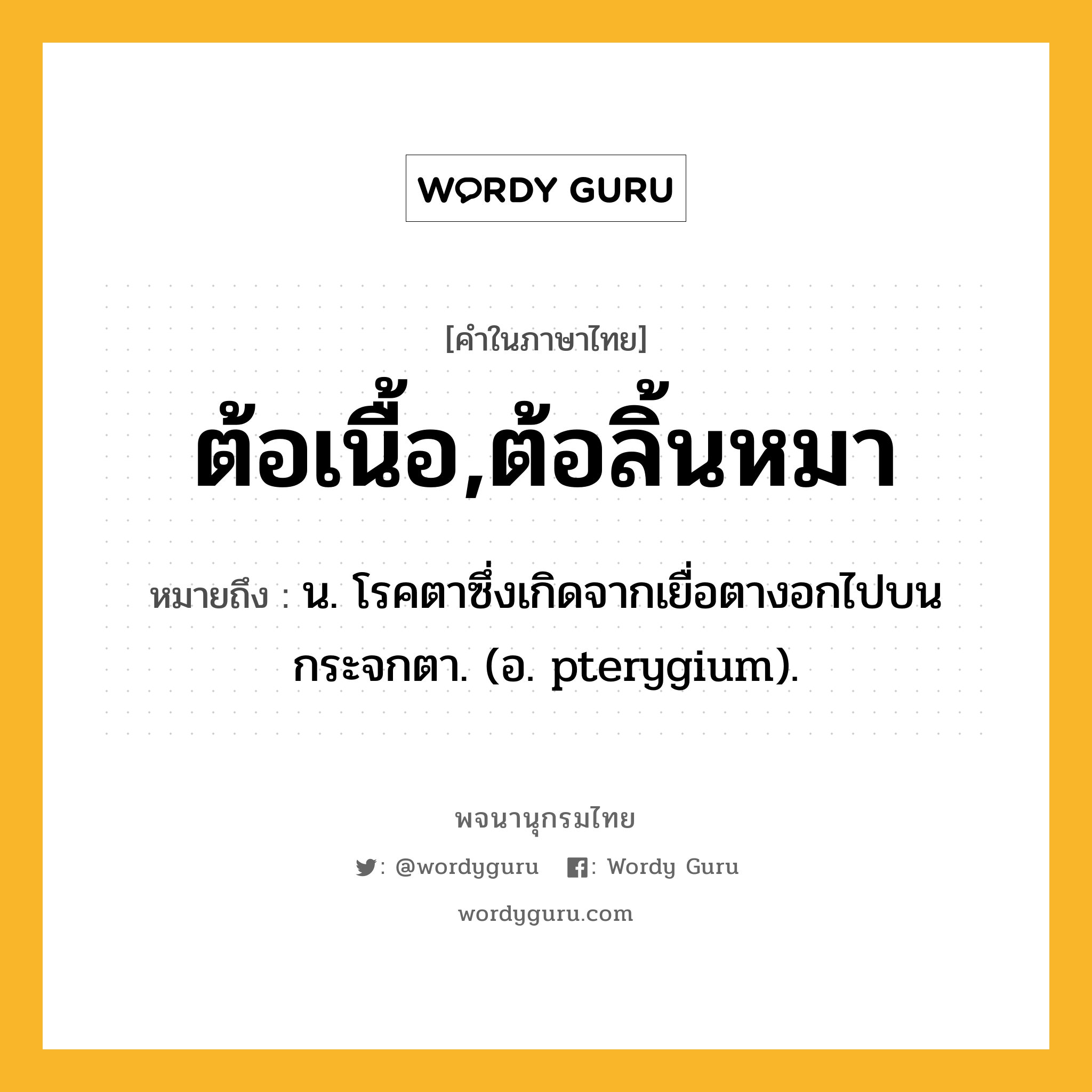 ต้อเนื้อ,ต้อลิ้นหมา ความหมาย หมายถึงอะไร?, คำในภาษาไทย ต้อเนื้อ,ต้อลิ้นหมา หมายถึง น. โรคตาซึ่งเกิดจากเยื่อตางอกไปบนกระจกตา. (อ. pterygium).