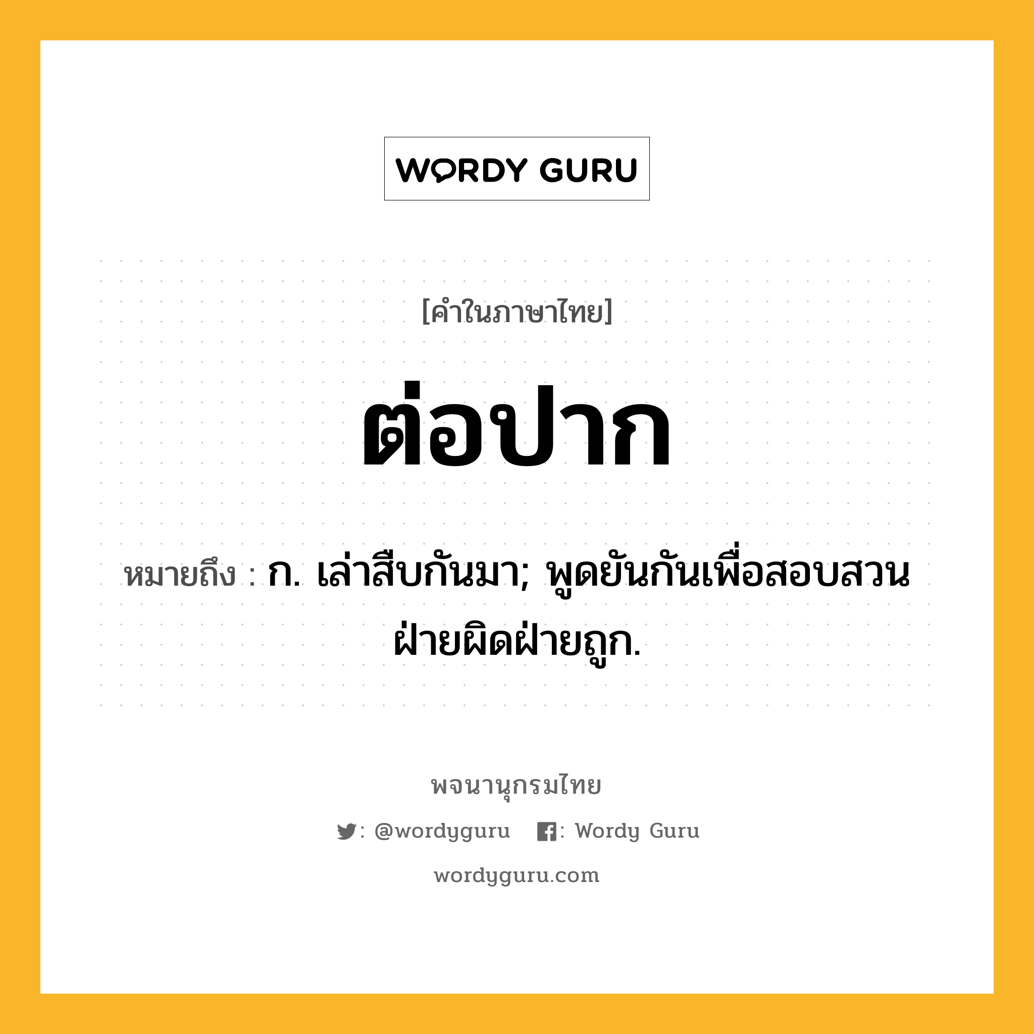 ต่อปาก ความหมาย หมายถึงอะไร?, คำในภาษาไทย ต่อปาก หมายถึง ก. เล่าสืบกันมา; พูดยันกันเพื่อสอบสวนฝ่ายผิดฝ่ายถูก.