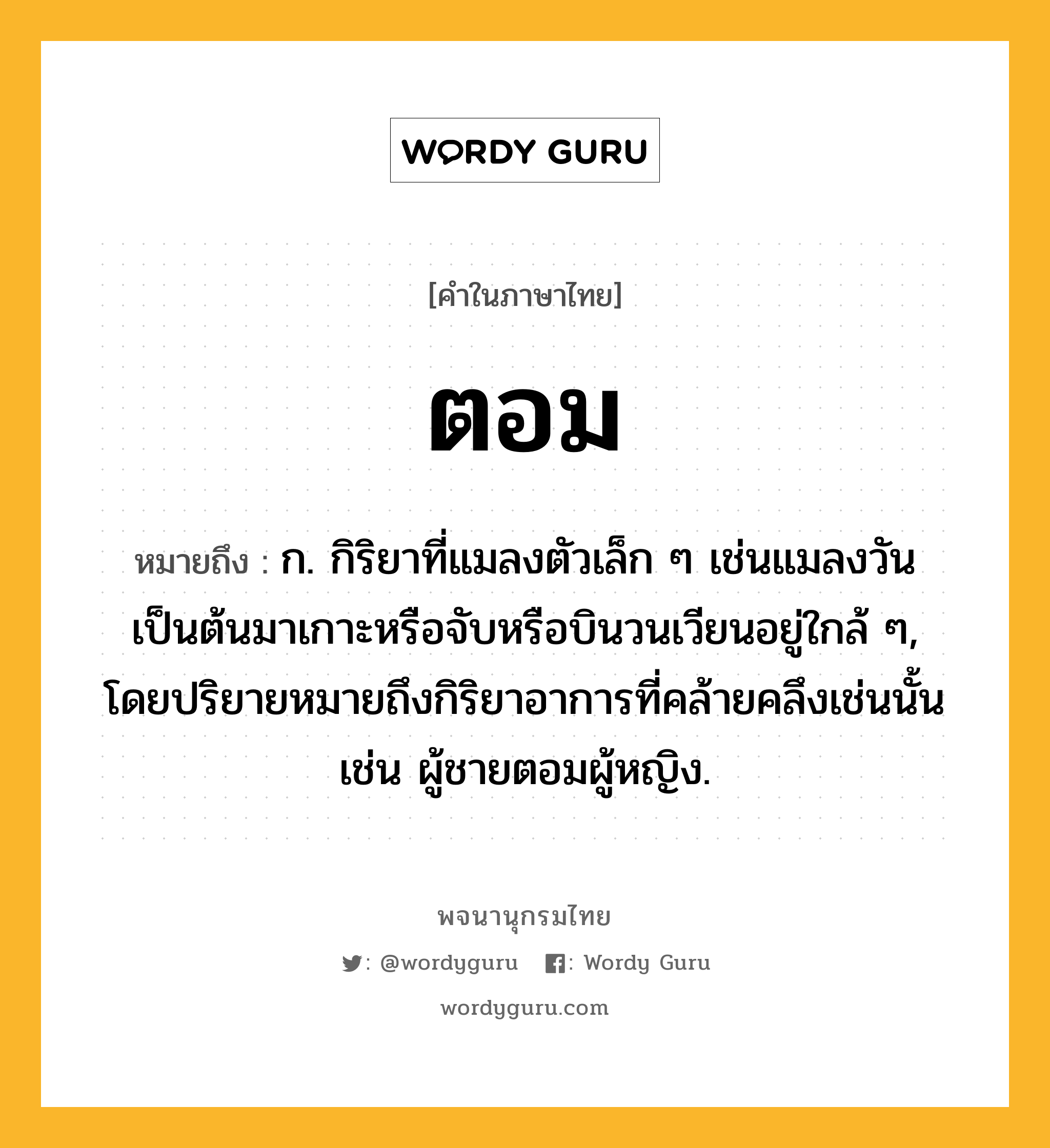 ตอม ความหมาย หมายถึงอะไร?, คำในภาษาไทย ตอม หมายถึง ก. กิริยาที่แมลงตัวเล็ก ๆ เช่นแมลงวันเป็นต้นมาเกาะหรือจับหรือบินวนเวียนอยู่ใกล้ ๆ, โดยปริยายหมายถึงกิริยาอาการที่คล้ายคลึงเช่นนั้น เช่น ผู้ชายตอมผู้หญิง.