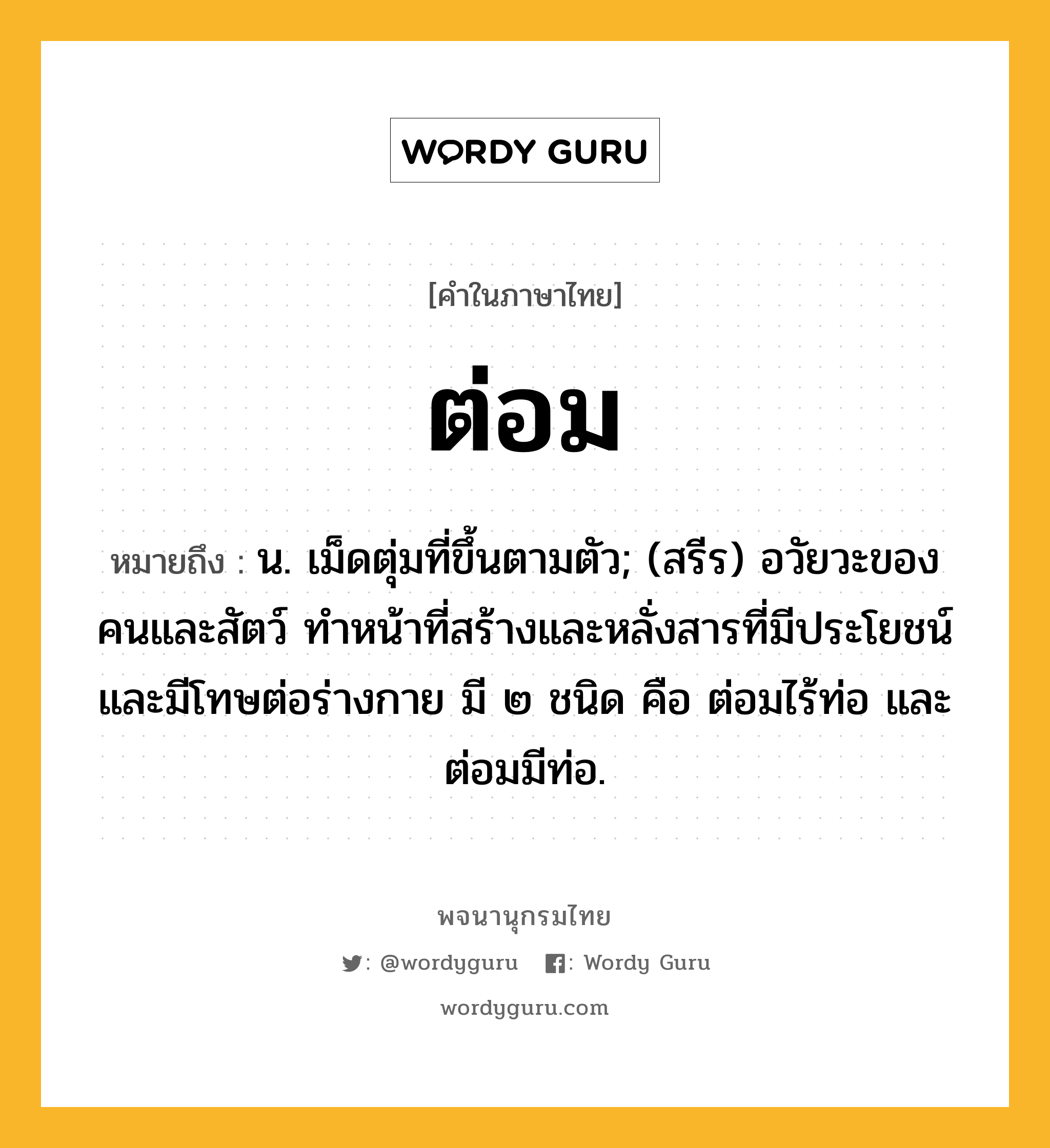 ต่อม ความหมาย หมายถึงอะไร?, คำในภาษาไทย ต่อม หมายถึง น. เม็ดตุ่มที่ขึ้นตามตัว; (สรีร) อวัยวะของคนและสัตว์ ทําหน้าที่สร้างและหลั่งสารที่มีประโยชน์และมีโทษต่อร่างกาย มี ๒ ชนิด คือ ต่อมไร้ท่อ และ ต่อมมีท่อ.