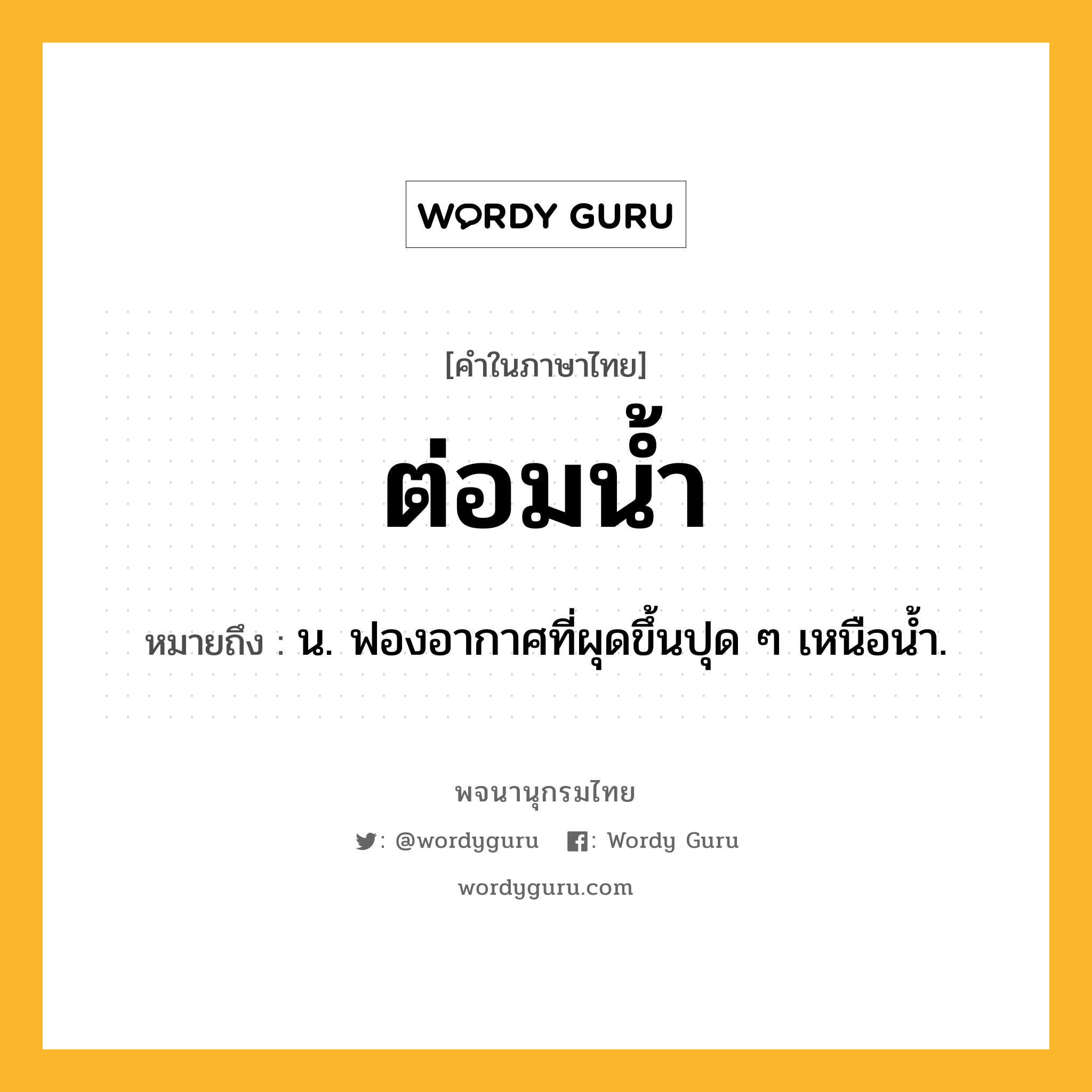 ต่อมน้ำ ความหมาย หมายถึงอะไร?, คำในภาษาไทย ต่อมน้ำ หมายถึง น. ฟองอากาศที่ผุดขึ้นปุด ๆ เหนือนํ้า.