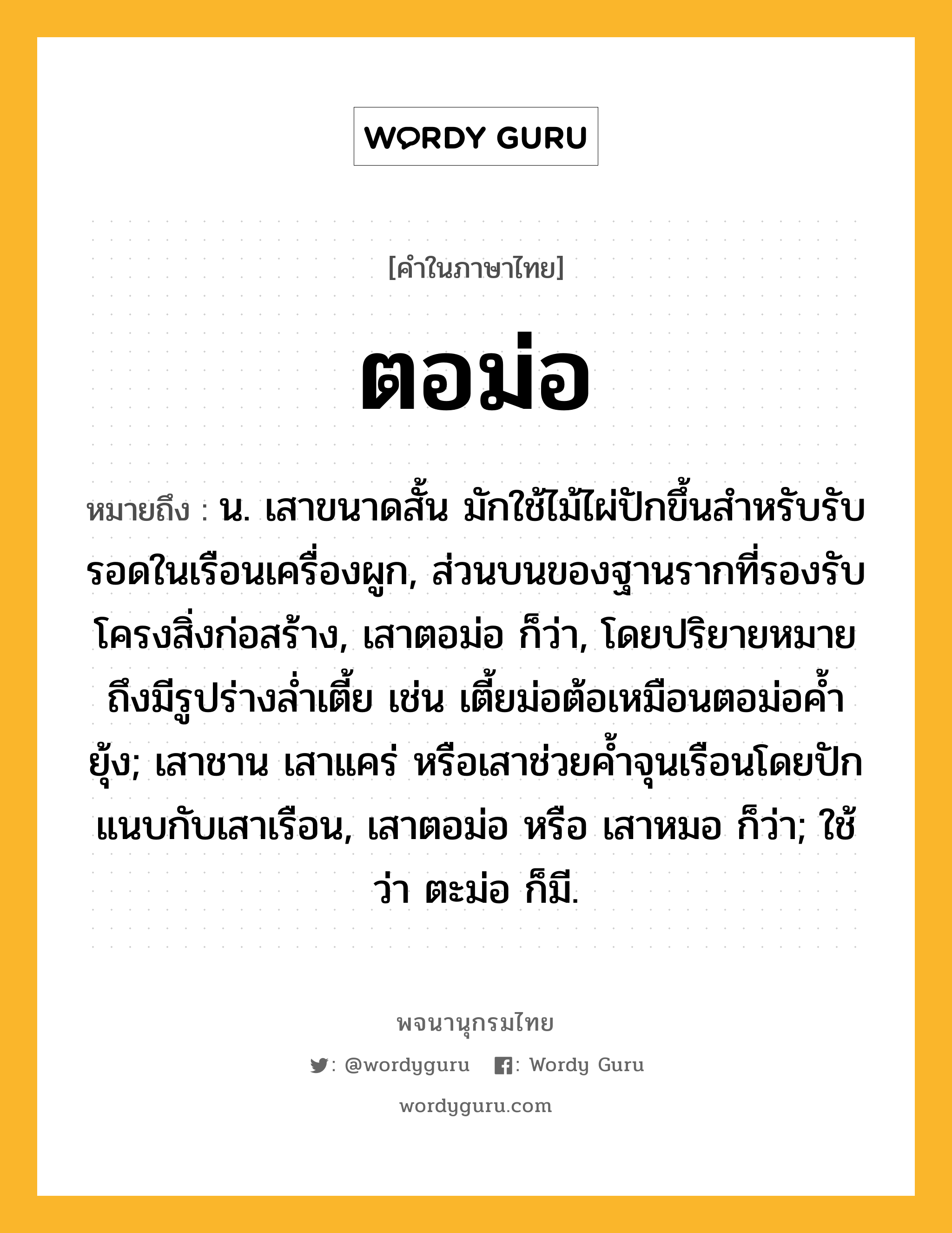 ตอม่อ ความหมาย หมายถึงอะไร?, คำในภาษาไทย ตอม่อ หมายถึง น. เสาขนาดสั้น มักใช้ไม้ไผ่ปักขึ้นสำหรับรับรอดในเรือนเครื่องผูก, ส่วนบนของฐานรากที่รองรับโครงสิ่งก่อสร้าง, เสาตอม่อ ก็ว่า, โดยปริยายหมายถึงมีรูปร่างล่ำเตี้ย เช่น เตี้ยม่อต้อเหมือนตอม่อค้ำยุ้ง; เสาชาน เสาแคร่ หรือเสาช่วยค้ำจุนเรือนโดยปักแนบกับเสาเรือน, เสาตอม่อ หรือ เสาหมอ ก็ว่า; ใช้ว่า ตะม่อ ก็มี.