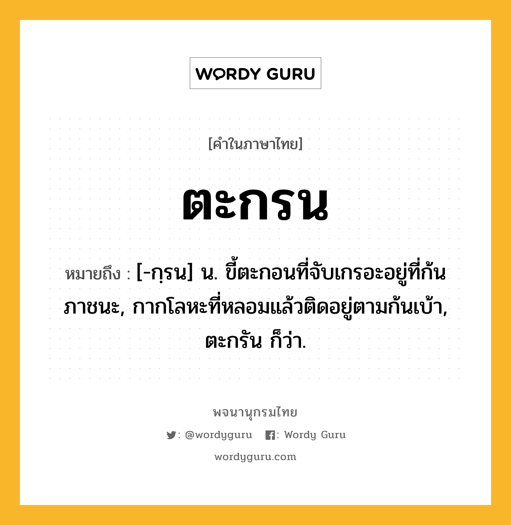 ตะกรน ความหมาย หมายถึงอะไร?, คำในภาษาไทย ตะกรน หมายถึง [-กฺรน] น. ขี้ตะกอนที่จับเกรอะอยู่ที่ก้นภาชนะ, กากโลหะที่หลอมแล้วติดอยู่ตามก้นเบ้า, ตะกรัน ก็ว่า.