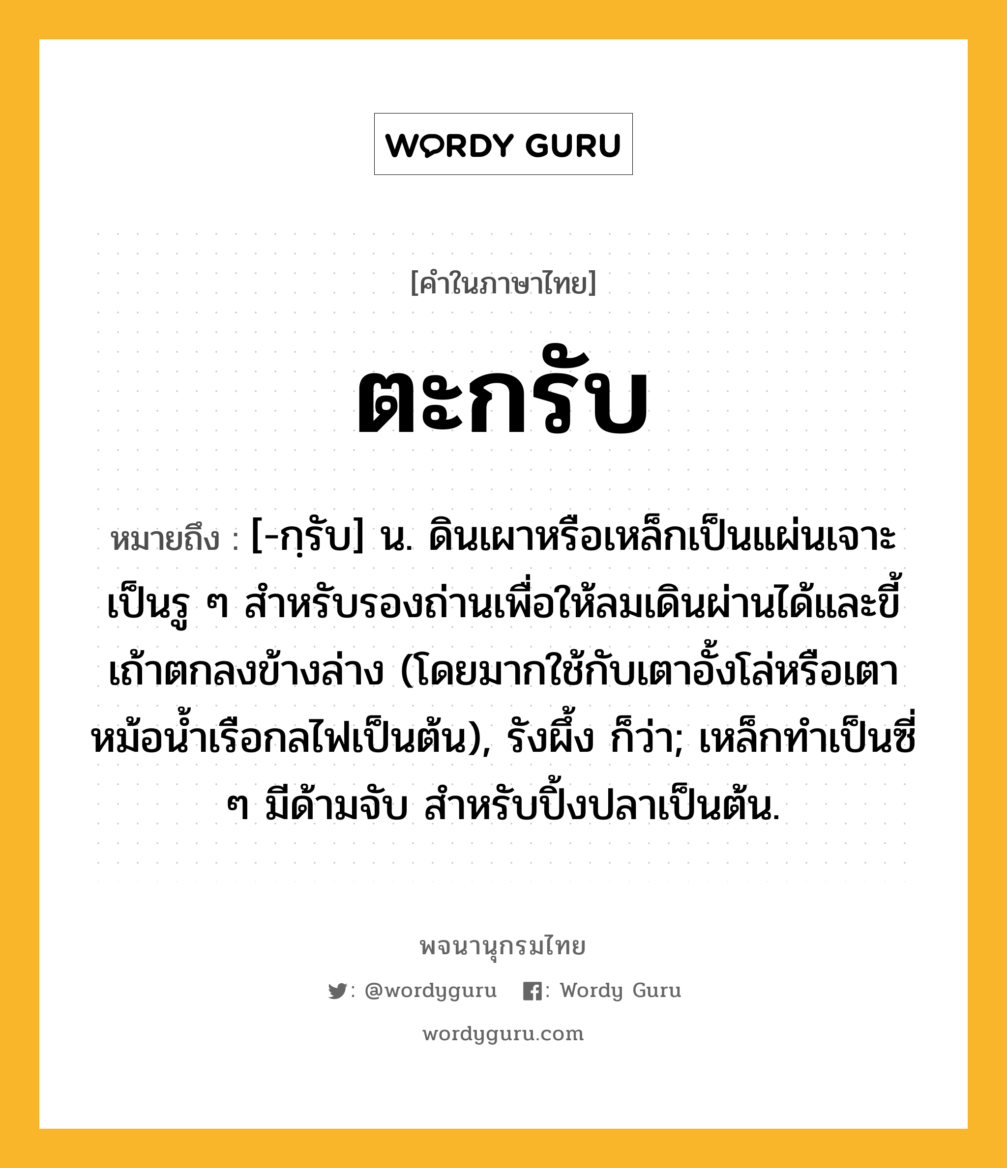 ตะกรับ ความหมาย หมายถึงอะไร?, คำในภาษาไทย ตะกรับ หมายถึง [-กฺรับ] น. ดินเผาหรือเหล็กเป็นแผ่นเจาะเป็นรู ๆ สําหรับรองถ่านเพื่อให้ลมเดินผ่านได้และขี้เถ้าตกลงข้างล่าง (โดยมากใช้กับเตาอั้งโล่หรือเตาหม้อนํ้าเรือกลไฟเป็นต้น), รังผึ้ง ก็ว่า; เหล็กทําเป็นซี่ ๆ มีด้ามจับ สําหรับปิ้งปลาเป็นต้น.