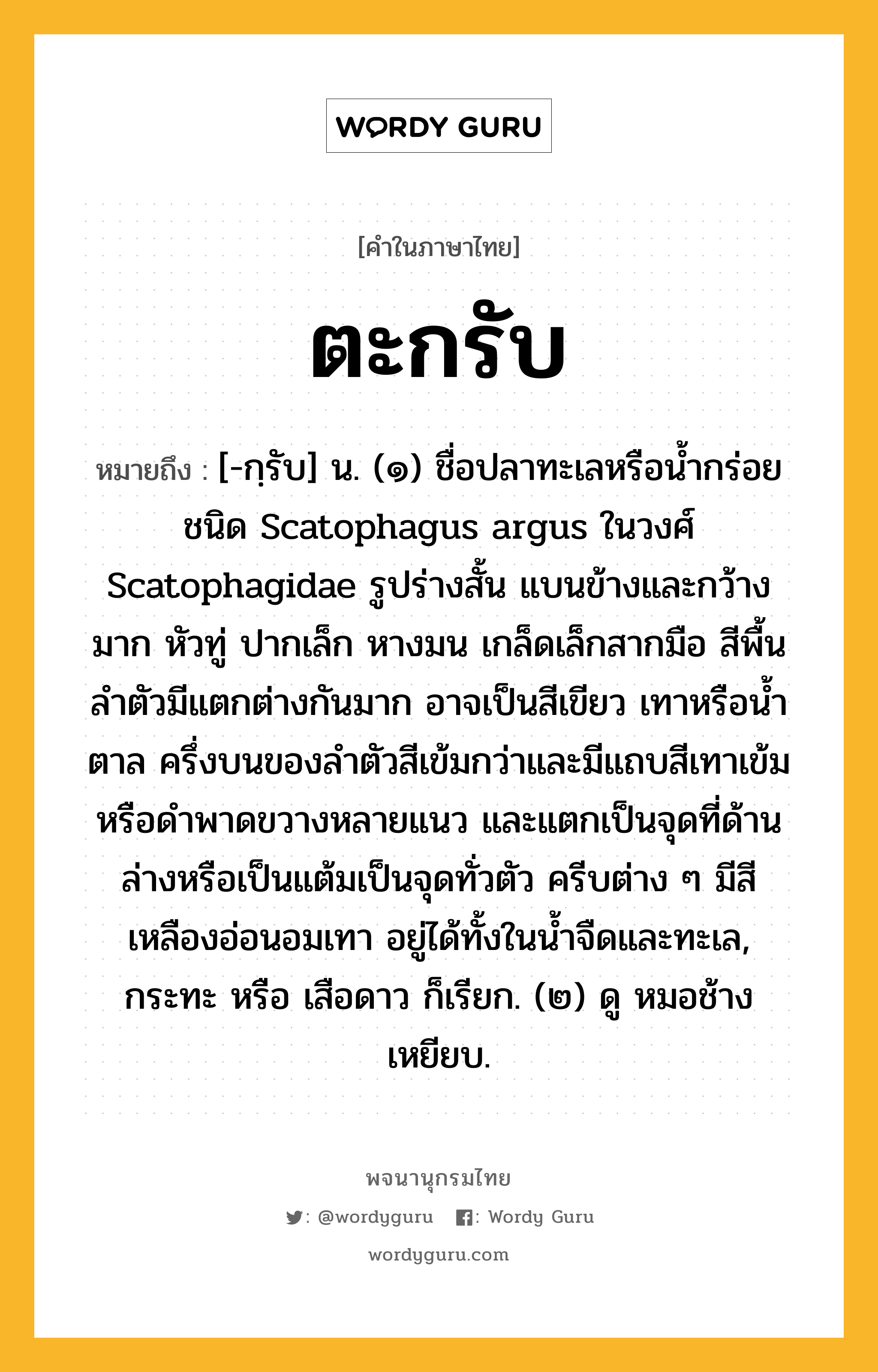 ตะกรับ ความหมาย หมายถึงอะไร?, คำในภาษาไทย ตะกรับ หมายถึง [-กฺรับ] น. (๑) ชื่อปลาทะเลหรือนํ้ากร่อยชนิด Scatophagus argus ในวงศ์ Scatophagidae รูปร่างสั้น แบนข้างและกว้างมาก หัวทู่ ปากเล็ก หางมน เกล็ดเล็กสากมือ สีพื้นลําตัวมีแตกต่างกันมาก อาจเป็นสีเขียว เทาหรือนํ้าตาล ครึ่งบนของลําตัวสีเข้มกว่าและมีแถบสีเทาเข้มหรือดําพาดขวางหลายแนว และแตกเป็นจุดที่ด้านล่างหรือเป็นแต้มเป็นจุดทั่วตัว ครีบต่าง ๆ มีสีเหลืองอ่อนอมเทา อยู่ได้ทั้งในนํ้าจืดและทะเล, กระทะ หรือ เสือดาว ก็เรียก. (๒) ดู หมอช้างเหยียบ.