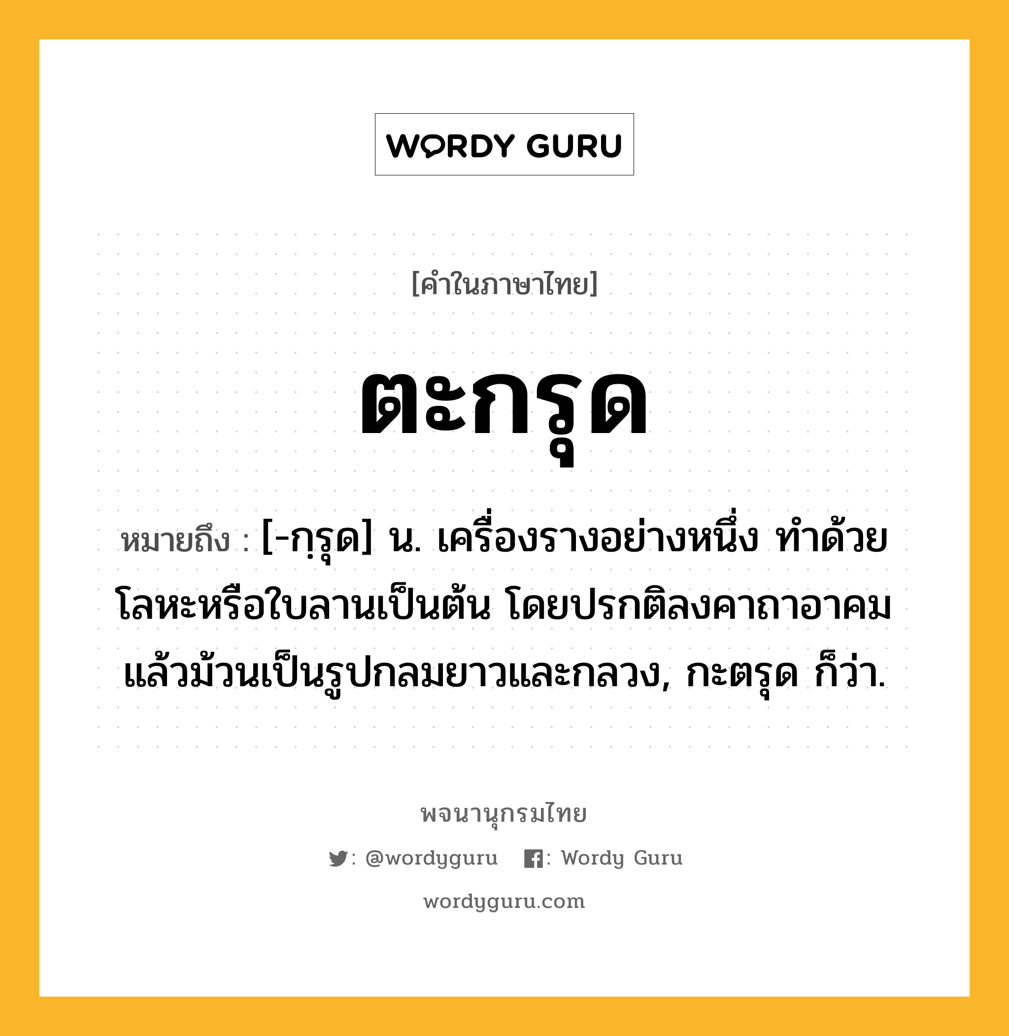 ตะกรุด ความหมาย หมายถึงอะไร?, คำในภาษาไทย ตะกรุด หมายถึง [-กฺรุด] น. เครื่องรางอย่างหนึ่ง ทําด้วยโลหะหรือใบลานเป็นต้น โดยปรกติลงคาถาอาคมแล้วม้วนเป็นรูปกลมยาวและกลวง, กะตรุด ก็ว่า.