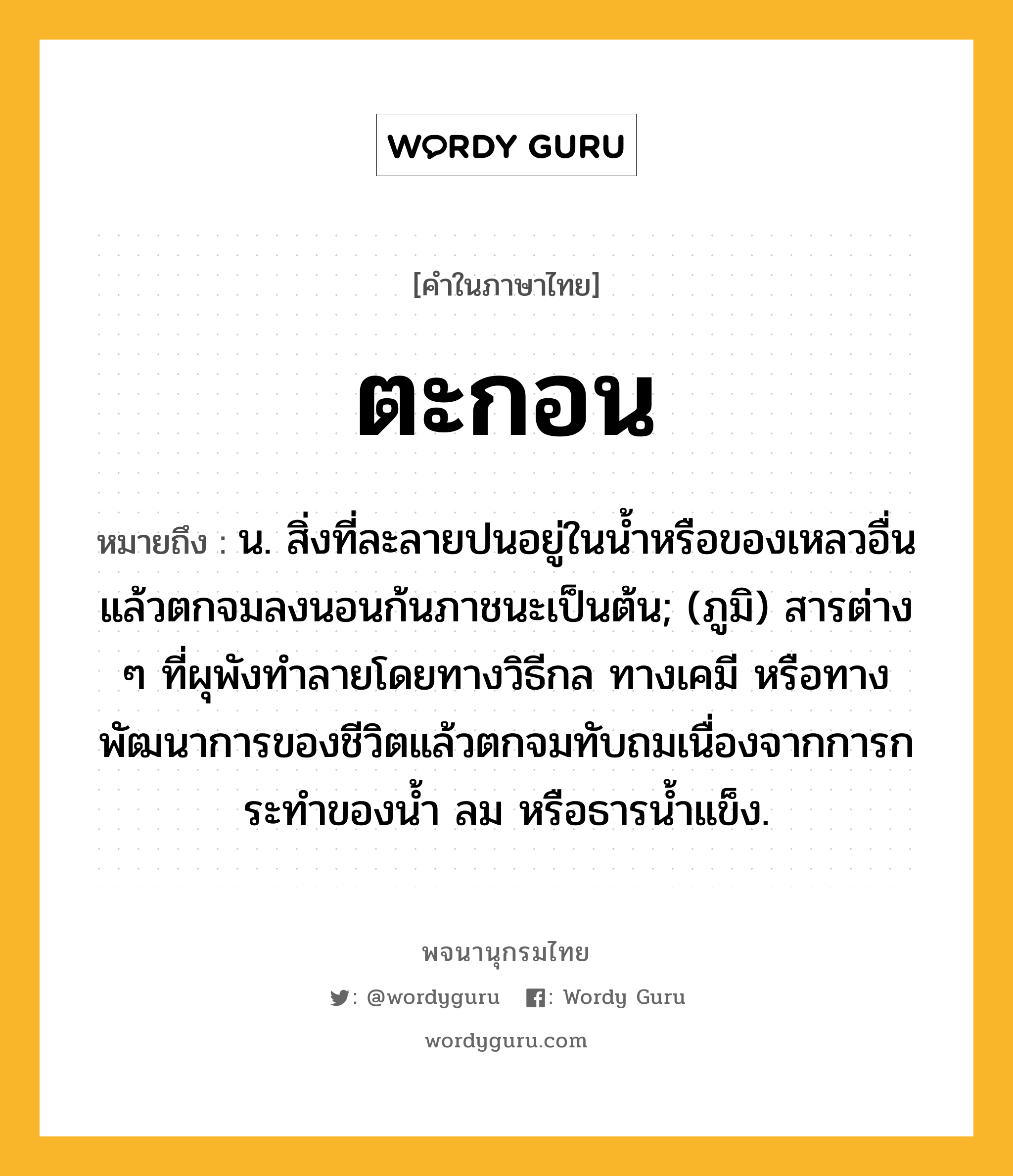 ตะกอน ความหมาย หมายถึงอะไร?, คำในภาษาไทย ตะกอน หมายถึง น. สิ่งที่ละลายปนอยู่ในนํ้าหรือของเหลวอื่นแล้วตกจมลงนอนก้นภาชนะเป็นต้น; (ภูมิ) สารต่าง ๆ ที่ผุพังทําลายโดยทางวิธีกล ทางเคมี หรือทางพัฒนาการของชีวิตแล้วตกจมทับถมเนื่องจากการกระทําของนํ้า ลม หรือธารนํ้าแข็ง.