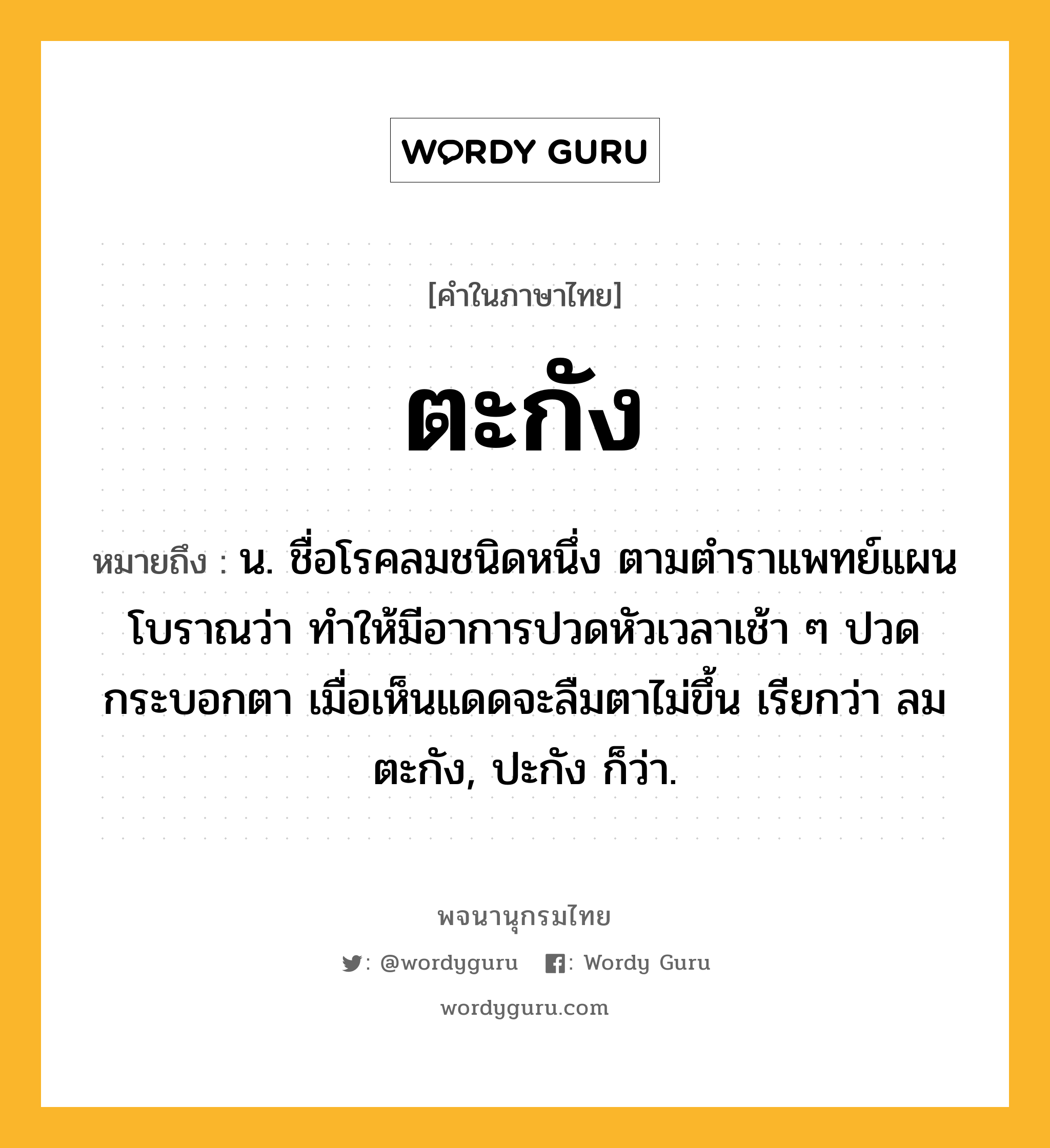 ตะกัง ความหมาย หมายถึงอะไร?, คำในภาษาไทย ตะกัง หมายถึง น. ชื่อโรคลมชนิดหนึ่ง ตามตําราแพทย์แผนโบราณว่า ทําให้มีอาการปวดหัวเวลาเช้า ๆ ปวดกระบอกตา เมื่อเห็นแดดจะลืมตาไม่ขึ้น เรียกว่า ลมตะกัง, ปะกัง ก็ว่า.