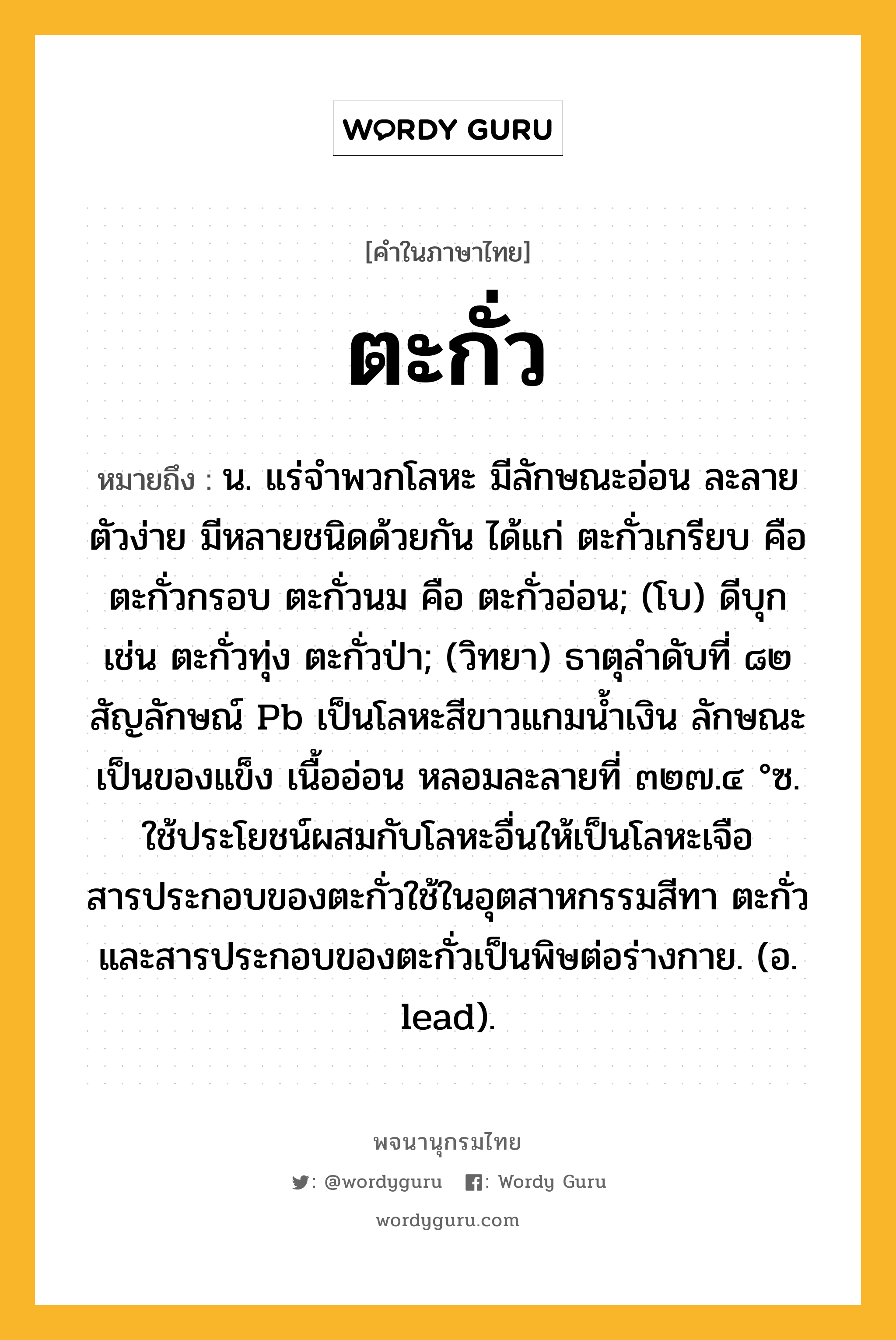 ตะกั่ว ความหมาย หมายถึงอะไร?, คำในภาษาไทย ตะกั่ว หมายถึง น. แร่จําพวกโลหะ มีลักษณะอ่อน ละลายตัวง่าย มีหลายชนิดด้วยกัน ได้แก่ ตะกั่วเกรียบ คือ ตะกั่วกรอบ ตะกั่วนม คือ ตะกั่วอ่อน; (โบ) ดีบุก เช่น ตะกั่วทุ่ง ตะกั่วป่า; (วิทยา) ธาตุลําดับที่ ๘๒ สัญลักษณ์ Pb เป็นโลหะสีขาวแกมนํ้าเงิน ลักษณะเป็นของแข็ง เนื้ออ่อน หลอมละลายที่ ๓๒๗.๔ °ซ. ใช้ประโยชน์ผสมกับโลหะอื่นให้เป็นโลหะเจือ สารประกอบของตะกั่วใช้ในอุตสาหกรรมสีทา ตะกั่วและสารประกอบของตะกั่วเป็นพิษต่อร่างกาย. (อ. lead).