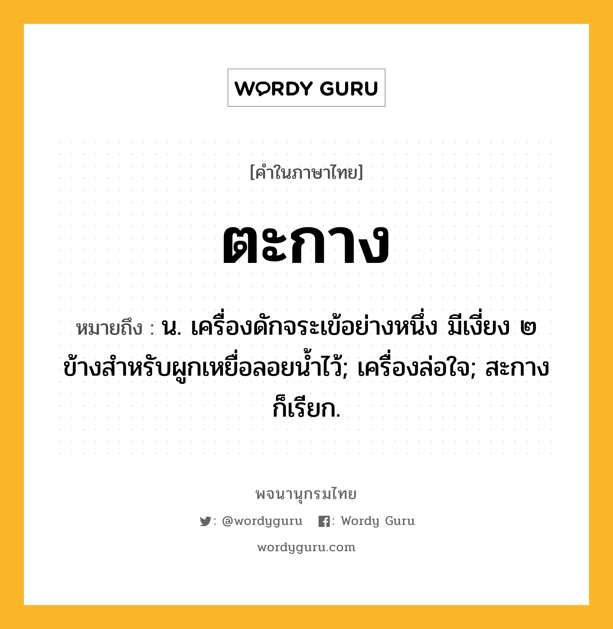 ตะกาง ความหมาย หมายถึงอะไร?, คำในภาษาไทย ตะกาง หมายถึง น. เครื่องดักจระเข้อย่างหนึ่ง มีเงี่ยง ๒ ข้างสำหรับผูกเหยื่อลอยน้ำไว้; เครื่องล่อใจ; สะกาง ก็เรียก.