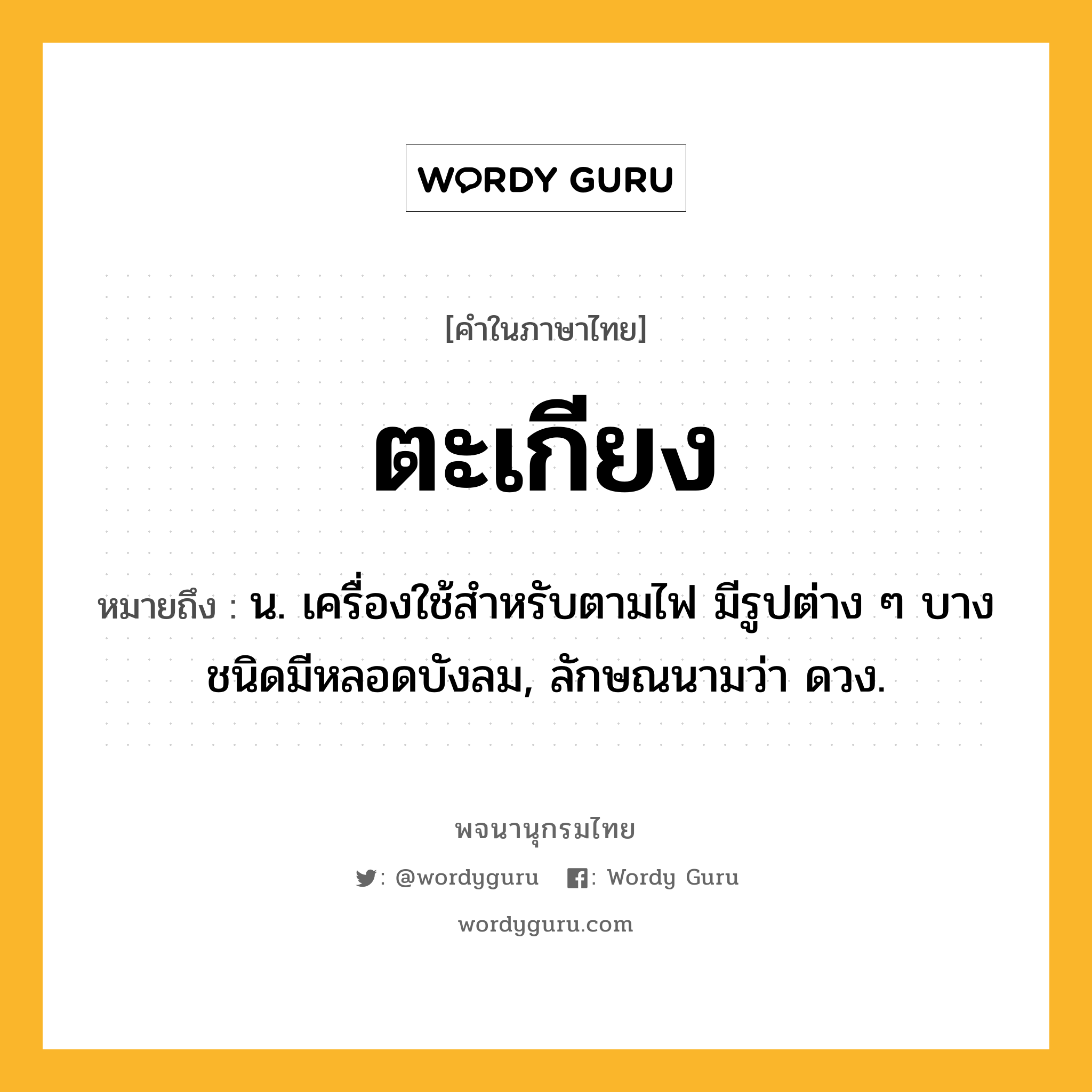 ตะเกียง ความหมาย หมายถึงอะไร?, คำในภาษาไทย ตะเกียง หมายถึง น. เครื่องใช้สําหรับตามไฟ มีรูปต่าง ๆ บางชนิดมีหลอดบังลม, ลักษณนามว่า ดวง.