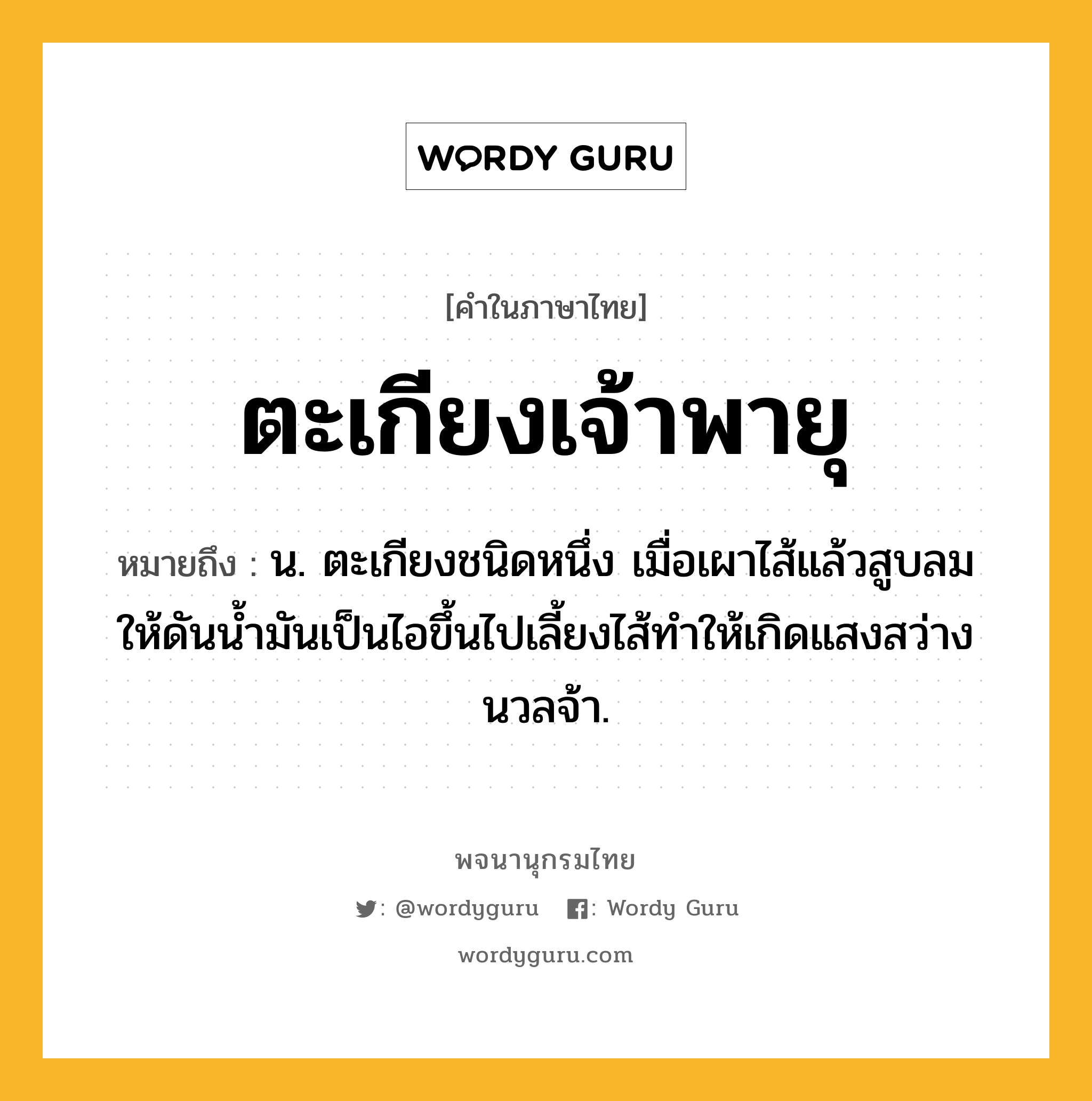 ตะเกียงเจ้าพายุ ความหมาย หมายถึงอะไร?, คำในภาษาไทย ตะเกียงเจ้าพายุ หมายถึง น. ตะเกียงชนิดหนึ่ง เมื่อเผาไส้แล้วสูบลมให้ดันน้ำมันเป็นไอขึ้นไปเลี้ยงไส้ทำให้เกิดแสงสว่างนวลจ้า.